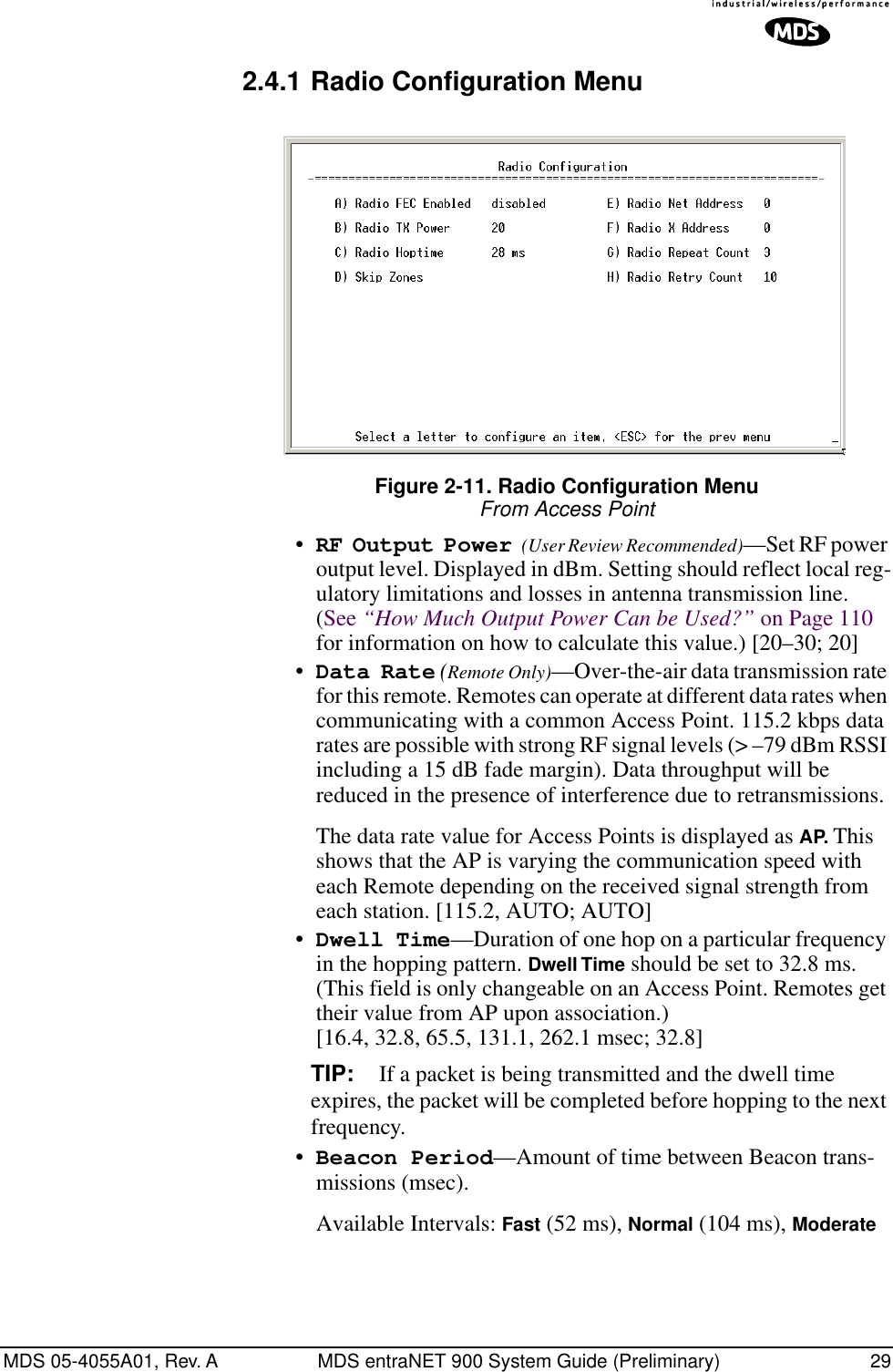 MDS 05-4055A01, Rev. A MDS entraNET 900 System Guide (Preliminary) 292.4.1 Radio Configuration MenuFigure 2-11. Radio Configuration MenuFrom Access Point•RF Output Power (User Review Recommended)—Set RF power output level. Displayed in dBm. Setting should reflect local reg-ulatory limitations and losses in antenna transmission line. (See “How Much Output Power Can be Used?” on Page 110 for information on how to calculate this value.) [20–30; 20]•Data Rate (Remote Only)—Over-the-air data transmission rate for this remote. Remotes can operate at different data rates when communicating with a common Access Point. 115.2 kbps data rates are possible with strong RF signal levels (&gt; –79 dBm RSSI including a 15 dB fade margin). Data throughput will be reduced in the presence of interference due to retransmissions.The data rate value for Access Points is displayed as AP. This shows that the AP is varying the communication speed with each Remote depending on the received signal strength from each station. [115.2, AUTO; AUTO]•Dwell Time—Duration of one hop on a particular frequency in the hopping pattern. Dwell Time should be set to 32.8 ms. (This field is only changeable on an Access Point. Remotes get their value from AP upon association.) [16.4, 32.8, 65.5, 131.1, 262.1 msec; 32.8]TIP: If a packet is being transmitted and the dwell time expires, the packet will be completed before hopping to the next frequency. •Beacon Period—Amount of time between Beacon trans-missions (msec).Available Intervals: Fast (52 ms), Normal (104 ms), Moderate 