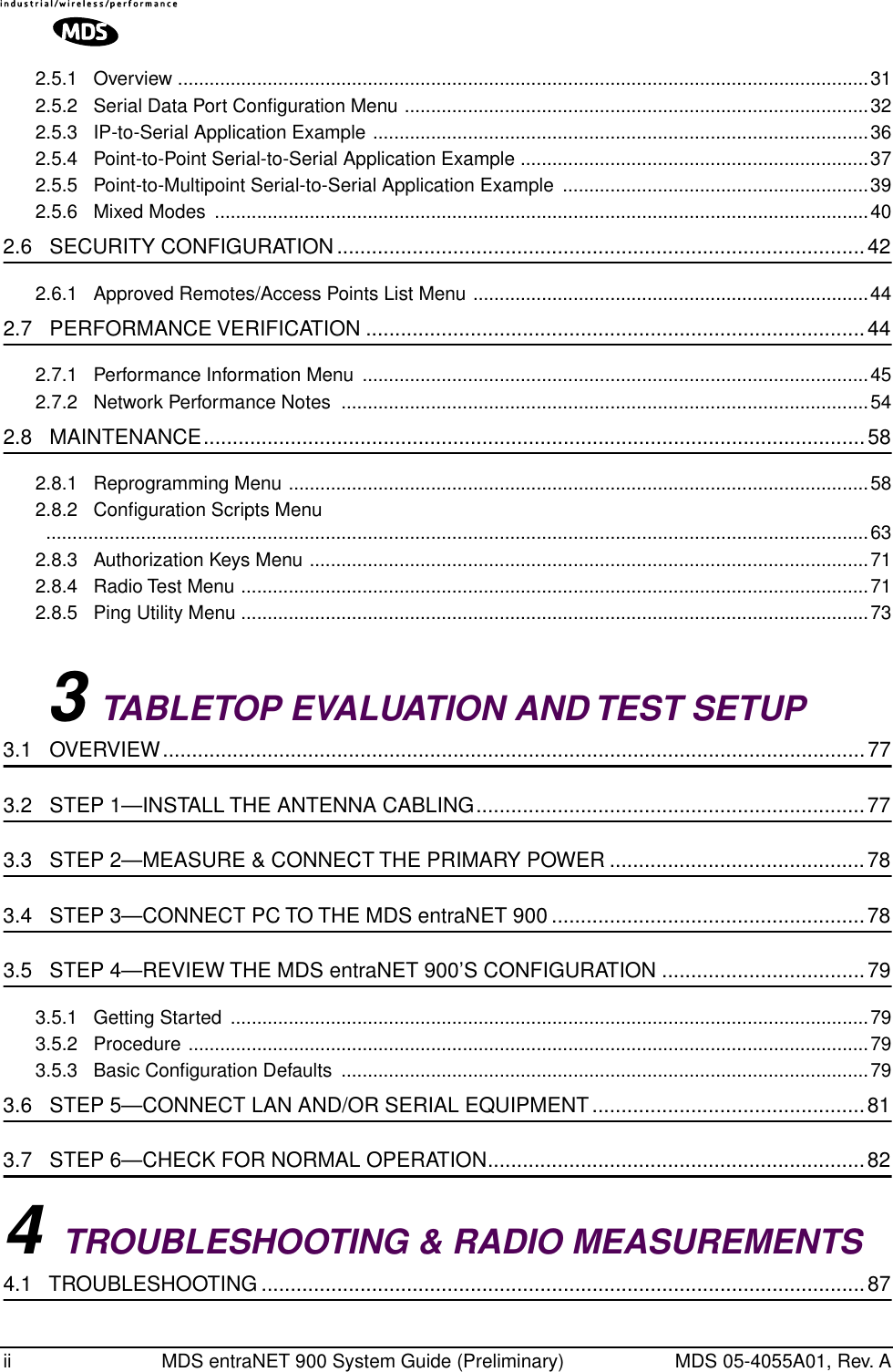  ii MDS entraNET 900 System Guide (Preliminary) MDS 05-4055A01, Rev. A2.5.1   Overview ...................................................................................................................................312.5.2   Serial Data Port Conﬁguration Menu ........................................................................................322.5.3   IP-to-Serial Application Example ..............................................................................................362.5.4   Point-to-Point Serial-to-Serial Application Example ..................................................................372.5.5   Point-to-Multipoint Serial-to-Serial Application Example  ..........................................................392.5.6   Mixed Modes  ............................................................................................................................40 2.6   SECURITY CONFIGURATION...........................................................................................42 2.6.1   Approved Remotes/Access Points List Menu ...........................................................................44 2.7   PERFORMANCE VERIFICATION ......................................................................................44 2.7.1   Performance Information Menu  ................................................................................................452.7.2   Network Performance Notes  ....................................................................................................54 2.8   MAINTENANCE..................................................................................................................58 2.8.1   Reprogramming Menu ..............................................................................................................582.8.2   Conﬁguration Scripts Menu ............................................................................................................................................................632.8.3   Authorization Keys Menu ..........................................................................................................712.8.4   Radio Test Menu .......................................................................................................................712.8.5   Ping Utility Menu .......................................................................................................................73 3  TABLETOP EVALUATION AND TEST SETUP  3.1   OVERVIEW.........................................................................................................................77 3.2   STEP 1—INSTALL THE ANTENNA CABLING...................................................................77 3.3   STEP 2—MEASURE &amp; CONNECT THE PRIMARY POWER ............................................78 3.4   STEP 3—CONNECT PC TO THE MDS entraNET 900 ......................................................78 3.5   STEP 4—REVIEW THE MDS entraNET 900’S CONFIGURATION ...................................79 3.5.1   Getting Started  .........................................................................................................................793.5.2   Procedure .................................................................................................................................793.5.3   Basic Conﬁguration Defaults  ....................................................................................................79 3.6   STEP 5—CONNECT LAN AND/OR SERIAL EQUIPMENT...............................................81 3.7   STEP 6—CHECK FOR NORMAL OPERATION.................................................................82 4  TROUBLESHOOTING &amp; RADIO MEASUREMENTS  4.1   TROUBLESHOOTING ........................................................................................................87