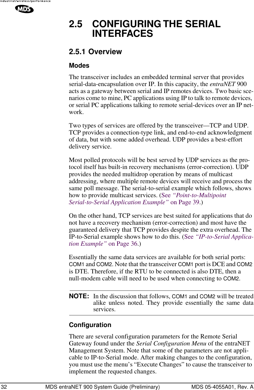 32 MDS entraNET 900 System Guide (Preliminary) MDS 05-4055A01, Rev. A2.5 CONFIGURING THE SERIAL INTERFACES2.5.1 OverviewModesThe transceiver includes an embedded terminal server that provides serial-data-encapsulation over IP. In this capacity, the entraNET 900 acts as a gateway between serial and IP remotes devices. Two basic sce-narios come to mine, PC applications using IP to talk to remote devices, or serial PC applications talking to remote serial-devices over an IP net-work.Two types of services are offered by the transceiver—TCP and UDP. TCP provides a connection-type link, and end-to-end acknowledgment of data, but with some added overhead. UDP provides a best-effort delivery service.Most polled protocols will be best served by UDP services as the pro-tocol itself has built-in recovery mechanisms (error-correction). UDP provides the needed multidrop operation by means of multicast addressing, where multiple remote devices will receive and process the same poll message. The serial-to-serial example which follows, shows how to provide multicast services. (See “Point-to-Multipoint Serial-to-Serial Application Example” on Page 39.)On the other hand, TCP services are best suited for applications that do not have a recovery mechanism (error-correction) and most have the guaranteed delivery that TCP provides despite the extra overhead. The IP-to-Serial example shows how to do this. (See “IP-to-Serial Applica-tion Example” on Page 36.)Essentially the same data services are available for both serial ports: COM1 and COM2. Note that the transceiver COM1 port is DCE and COM2 is DTE. Therefore, if the RTU to be connected is also DTE, then a null-modem cable will need to be used when connecting to COM2.NOTE: In the discussion that follows, COM1 and COM2 will be treatedalike unless noted. They provide essentially the same dataservices.ConfigurationThere are several configuration parameters for the Remote Serial Gateway found under the Serial Configuration Menu of the entraNET Management System. Note that some of the parameters are not appli-cable to IP-to-Serial mode. After making changes to the configuration, you must use the menu’s “Execute Changes” to cause the transceiver to implement the requested changes.