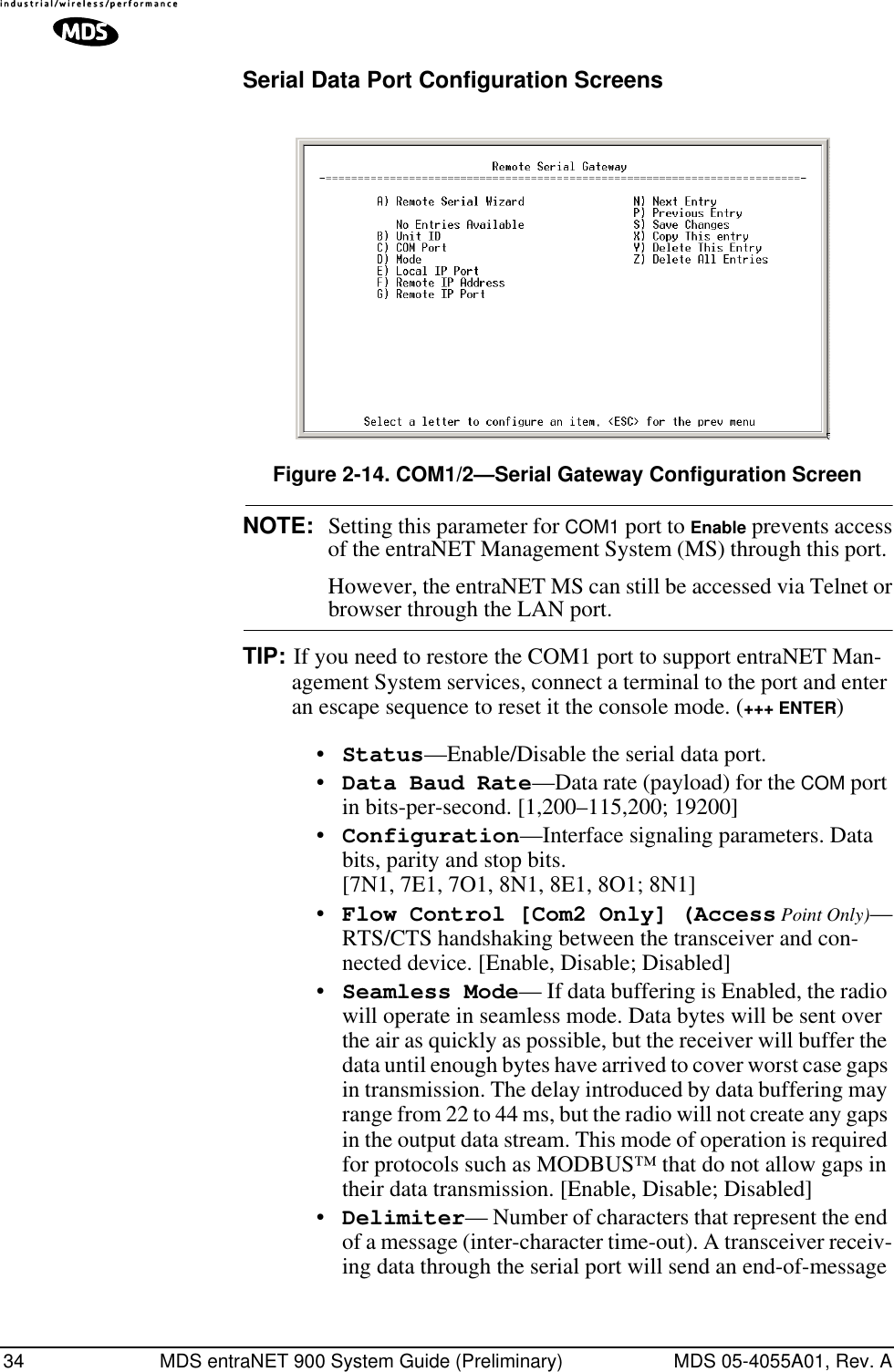 34 MDS entraNET 900 System Guide (Preliminary) MDS 05-4055A01, Rev. ASerial Data Port Configuration ScreensFigure 2-14. COM1/2—Serial Gateway Configuration ScreenNOTE: Setting this parameter for COM1 port to Enable prevents accessof the entraNET Management System (MS) through this port. However, the entraNET MS can still be accessed via Telnet orbrowser through the LAN port.TIP: If you need to restore the COM1 port to support entraNET Man-agement System services, connect a terminal to the port and enter an escape sequence to reset it the console mode. (+++ ENTER)•Status—Enable/Disable the serial data port. •Data Baud Rate—Data rate (payload) for the COM port in bits-per-second. [1,200–115,200; 19200] •Configuration—Interface signaling parameters. Data bits, parity and stop bits. [7N1, 7E1, 7O1, 8N1, 8E1, 8O1; 8N1]•Flow Control [Com2 Only] (Access Point Only)—RTS/CTS handshaking between the transceiver and con-nected device. [Enable, Disable; Disabled]•Seamless Mode— If data buffering is Enabled, the radio will operate in seamless mode. Data bytes will be sent over the air as quickly as possible, but the receiver will buffer the data until enough bytes have arrived to cover worst case gaps in transmission. The delay introduced by data buffering may range from 22 to 44 ms, but the radio will not create any gaps in the output data stream. This mode of operation is required for protocols such as MODBUS™ that do not allow gaps in their data transmission. [Enable, Disable; Disabled]•Delimiter— Number of characters that represent the end of a message (inter-character time-out). A transceiver receiv-ing data through the serial port will send an end-of-message 