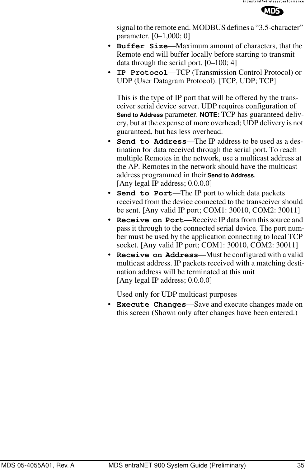 MDS 05-4055A01, Rev. A MDS entraNET 900 System Guide (Preliminary) 35signal to the remote end. MODBUS defines a “3.5-character” parameter. [0–1,000; 0]•Buffer Size—Maximum amount of characters, that the Remote end will buffer locally before starting to transmit data through the serial port. [0–100; 4]•IP Protocol—TCP (Transmission Control Protocol) or UDP (User Datagram Protocol). [TCP, UDP; TCP]This is the type of IP port that will be offered by the trans-ceiver serial device server. UDP requires configuration of Send to Address parameter. NOTE: TCP has guaranteed deliv-ery, but at the expense of more overhead; UDP delivery is not guaranteed, but has less overhead.•Send to Address—The IP address to be used as a des-tination for data received through the serial port. To reach multiple Remotes in the network, use a multicast address at the AP. Remotes in the network should have the multicast address programmed in their Send to Address. [Any legal IP address; 0.0.0.0]•Send to Port—The IP port to which data packets received from the device connected to the transceiver should be sent. [Any valid IP port; COM1: 30010, COM2: 30011]•Receive on Port—Receive IP data from this source and pass it through to the connected serial device. The port num-ber must be used by the application connecting to local TCP socket. [Any valid IP port; COM1: 30010, COM2: 30011]•Receive on Address—Must be configured with a valid multicast address. IP packets received with a matching desti-nation address will be terminated at this unit[Any legal IP address; 0.0.0.0]Used only for UDP multicast purposes•Execute Changes—Save and execute changes made on this screen (Shown only after changes have been entered.) 