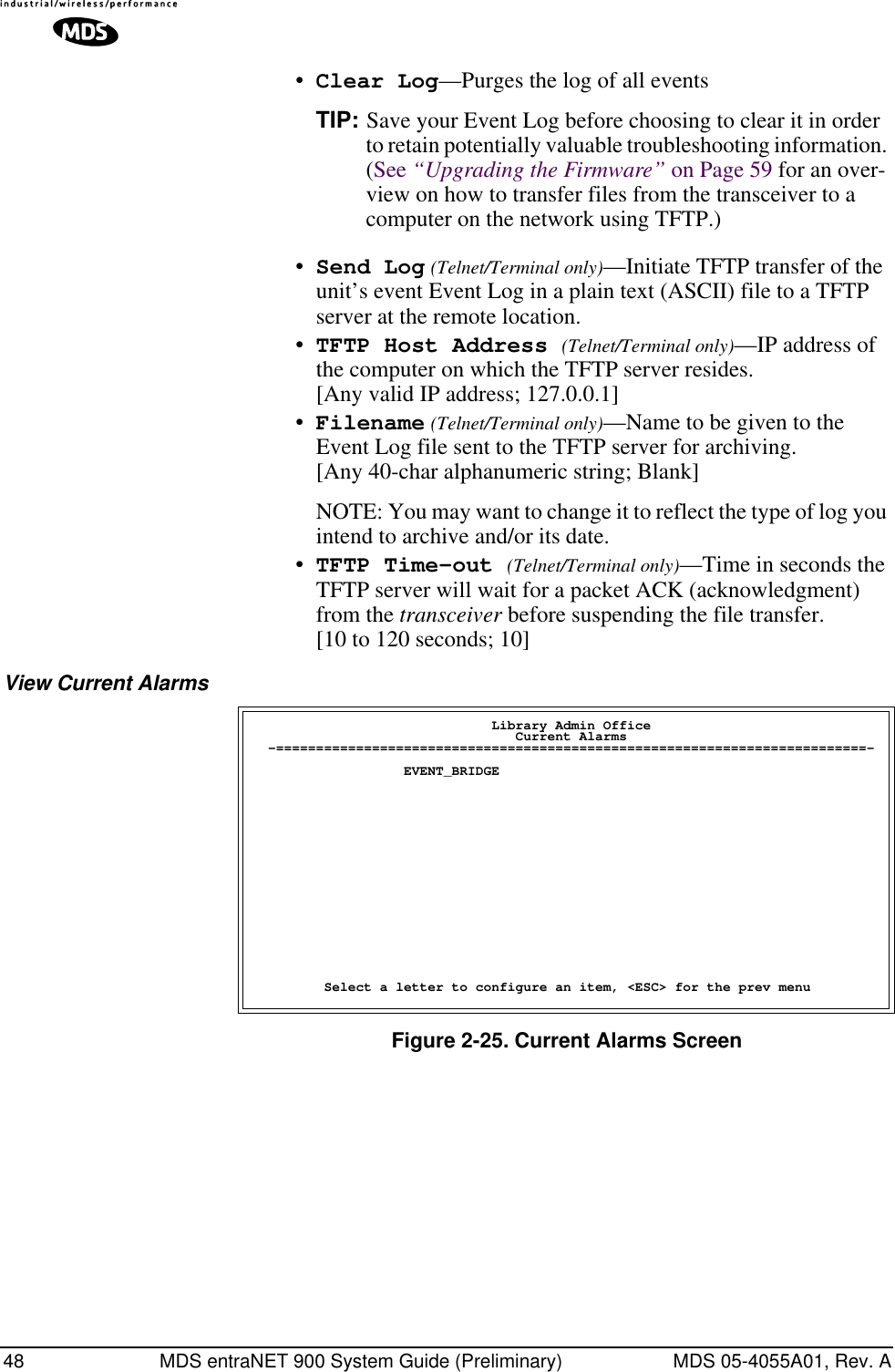 48 MDS entraNET 900 System Guide (Preliminary) MDS 05-4055A01, Rev. A•Clear Log—Purges the log of all eventsTIP: Save your Event Log before choosing to clear it in order to retain potentially valuable troubleshooting information. (See “Upgrading the Firmware” on Page 59 for an over-view on how to transfer files from the transceiver to a computer on the network using TFTP.)•Send Log (Telnet/Terminal only)—Initiate TFTP transfer of the unit’s event Event Log in a plain text (ASCII) file to a TFTP server at the remote location.•TFTP Host Address (Telnet/Terminal only)—IP address of the computer on which the TFTP server resides. [Any valid IP address; 127.0.0.1]•Filename (Telnet/Terminal only)—Name to be given to the Event Log file sent to the TFTP server for archiving. [Any 40-char alphanumeric string; Blank]NOTE: You may want to change it to reflect the type of log you intend to archive and/or its date. •TFTP Time-out (Telnet/Terminal only)—Time in seconds the TFTP server will wait for a packet ACK (acknowledgment) from the transceiver before suspending the file transfer.[10 to 120 seconds; 10]View Current AlarmsFigure 2-25. Current Alarms Screen                              Library Admin Office                                 Current Alarms  -==========================================================================-                   EVENT_BRIDGE         Select a letter to configure an item, &lt;ESC&gt; for the prev menu