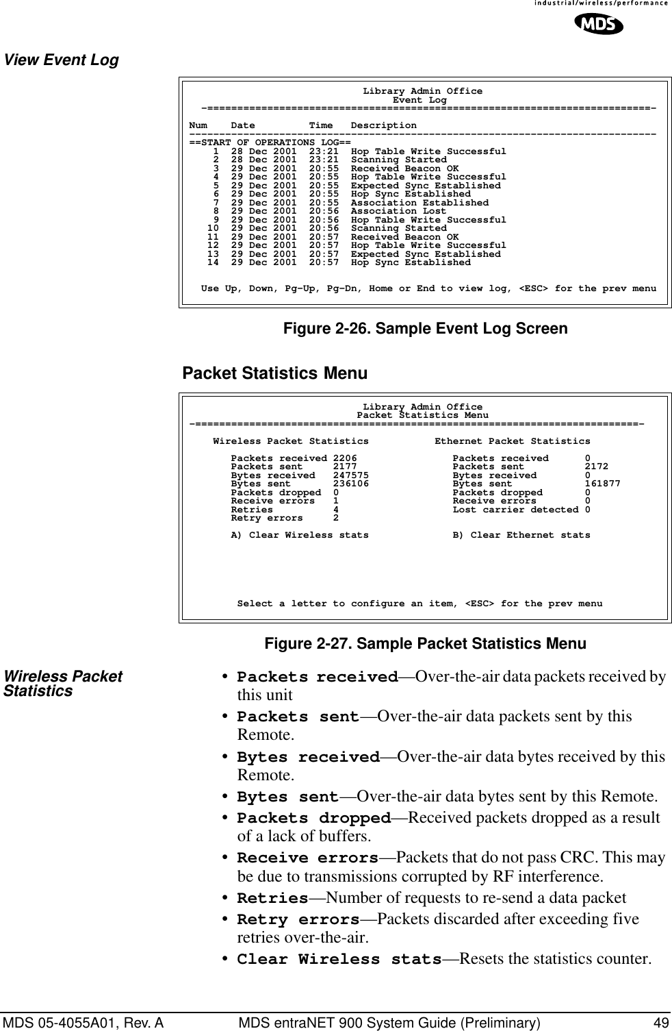 MDS 05-4055A01, Rev. A MDS entraNET 900 System Guide (Preliminary) 49View Event Log Figure 2-26. Sample Event Log ScreenPacket Statistics Menu Figure 2-27. Sample Packet Statistics MenuWireless Packet Statistics •Packets received—Over-the-air data packets received by this unit•Packets sent—Over-the-air data packets sent by this Remote.•Bytes received—Over-the-air data bytes received by this Remote.•Bytes sent—Over-the-air data bytes sent by this Remote.•Packets dropped—Received packets dropped as a result of a lack of buffers.•Receive errors—Packets that do not pass CRC. This may be due to transmissions corrupted by RF interference.•Retries—Number of requests to re-send a data packet•Retry errors—Packets discarded after exceeding five retries over-the-air.•Clear Wireless stats—Resets the statistics counter.                             Library Admin Office                                  Event Log  -==========================================================================-Num    Date         Time   Description------------------------------------------------------------------------------==START OF OPERATIONS LOG==    1  28 Dec 2001  23:21  Hop Table Write Successful    2  28 Dec 2001  23:21  Scanning Started    3  29 Dec 2001  20:55  Received Beacon OK    4  29 Dec 2001  20:55  Hop Table Write Successful    5  29 Dec 2001  20:55  Expected Sync Established    6  29 Dec 2001  20:55  Hop Sync Established    7  29 Dec 2001  20:55  Association Established    8  29 Dec 2001  20:56  Association Lost    9  29 Dec 2001  20:56  Hop Table Write Successful   10  29 Dec 2001  20:56  Scanning Started   11  29 Dec 2001  20:57  Received Beacon OK   12  29 Dec 2001  20:57  Hop Table Write Successful   13  29 Dec 2001  20:57  Expected Sync Established   14  29 Dec 2001  20:57  Hop Sync Established  Use Up, Down, Pg-Up, Pg-Dn, Home or End to view log, &lt;ESC&gt; for the prev menu                             Library Admin Office                            Packet Statistics Menu-==========================================================================-    Wireless Packet Statistics           Ethernet Packet Statistics       Packets received 2206                Packets received      0       Packets sent     2177                Packets sent          2172       Bytes received   247575              Bytes received        0       Bytes sent       236106              Bytes sent            161877       Packets dropped  0                   Packets dropped       0       Receive errors   1                   Receive errors        0       Retries          4                   Lost carrier detected 0          Retry errors     2        A) Clear Wireless stats              B) Clear Ethernet stats        Select a letter to configure an item, &lt;ESC&gt; for the prev menu