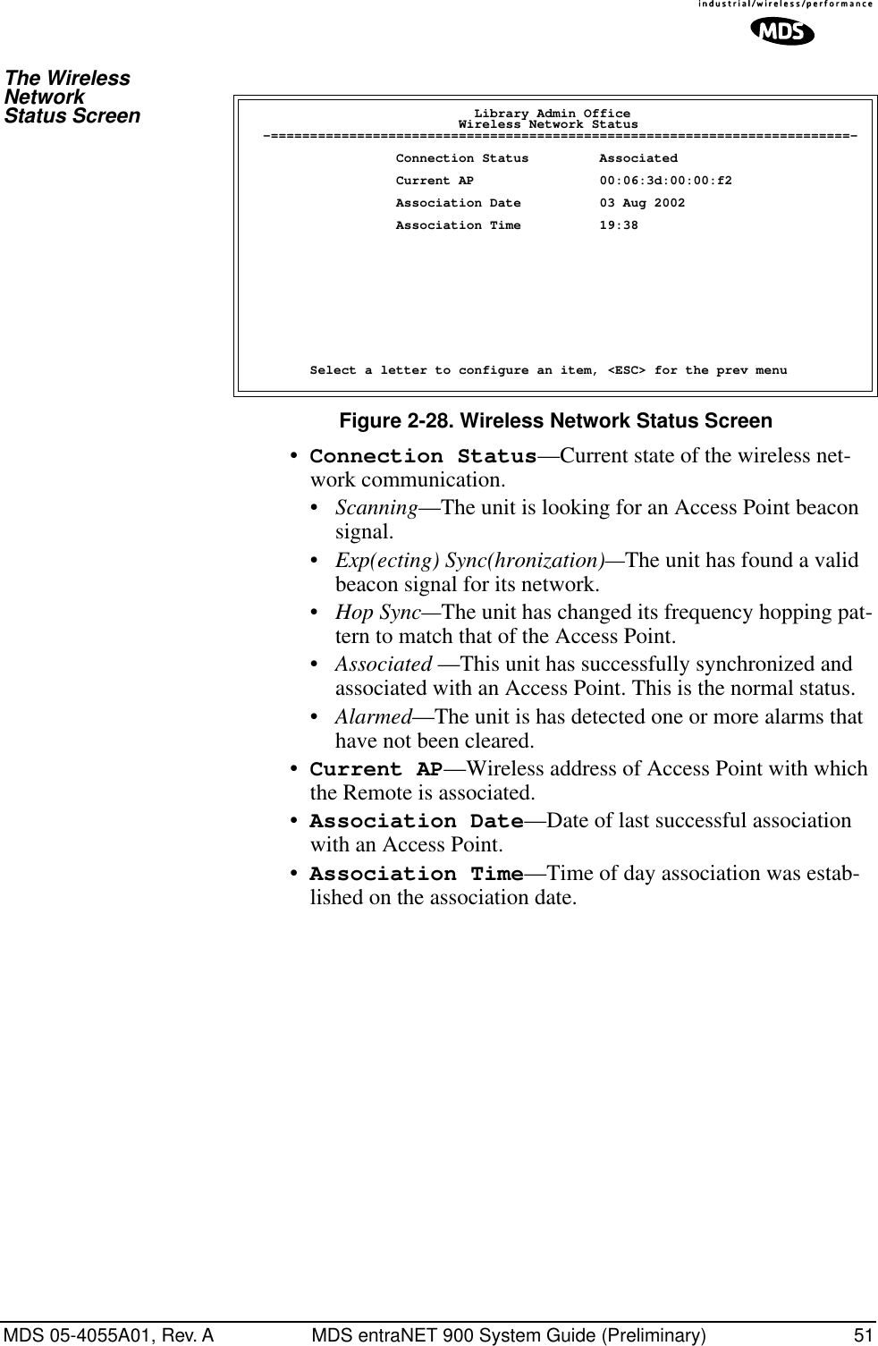 MDS 05-4055A01, Rev. A MDS entraNET 900 System Guide (Preliminary) 51The Wireless Network Status ScreenFigure 2-28. Wireless Network Status Screen•Connection Status—Current state of the wireless net-work communication. •Scanning—The unit is looking for an Access Point beacon signal.•Exp(ecting) Sync(hronization)—The unit has found a valid beacon signal for its network.•Hop Sync—The unit has changed its frequency hopping pat-tern to match that of the Access Point.•Associated —This unit has successfully synchronized and associated with an Access Point. This is the normal status.•Alarmed—The unit is has detected one or more alarms that have not been cleared.•Current AP—Wireless address of Access Point with which the Remote is associated.•Association Date—Date of last successful association with an Access Point.•Association Time—Time of day association was estab-lished on the association date.                             Library Admin Office                           Wireless Network Status  -==========================================================================-                   Connection Status         Associated                   Current AP                00:06:3d:00:00:f2                   Association Date          03 Aug 2002                   Association Time          19:38        Select a letter to configure an item, &lt;ESC&gt; for the prev menu