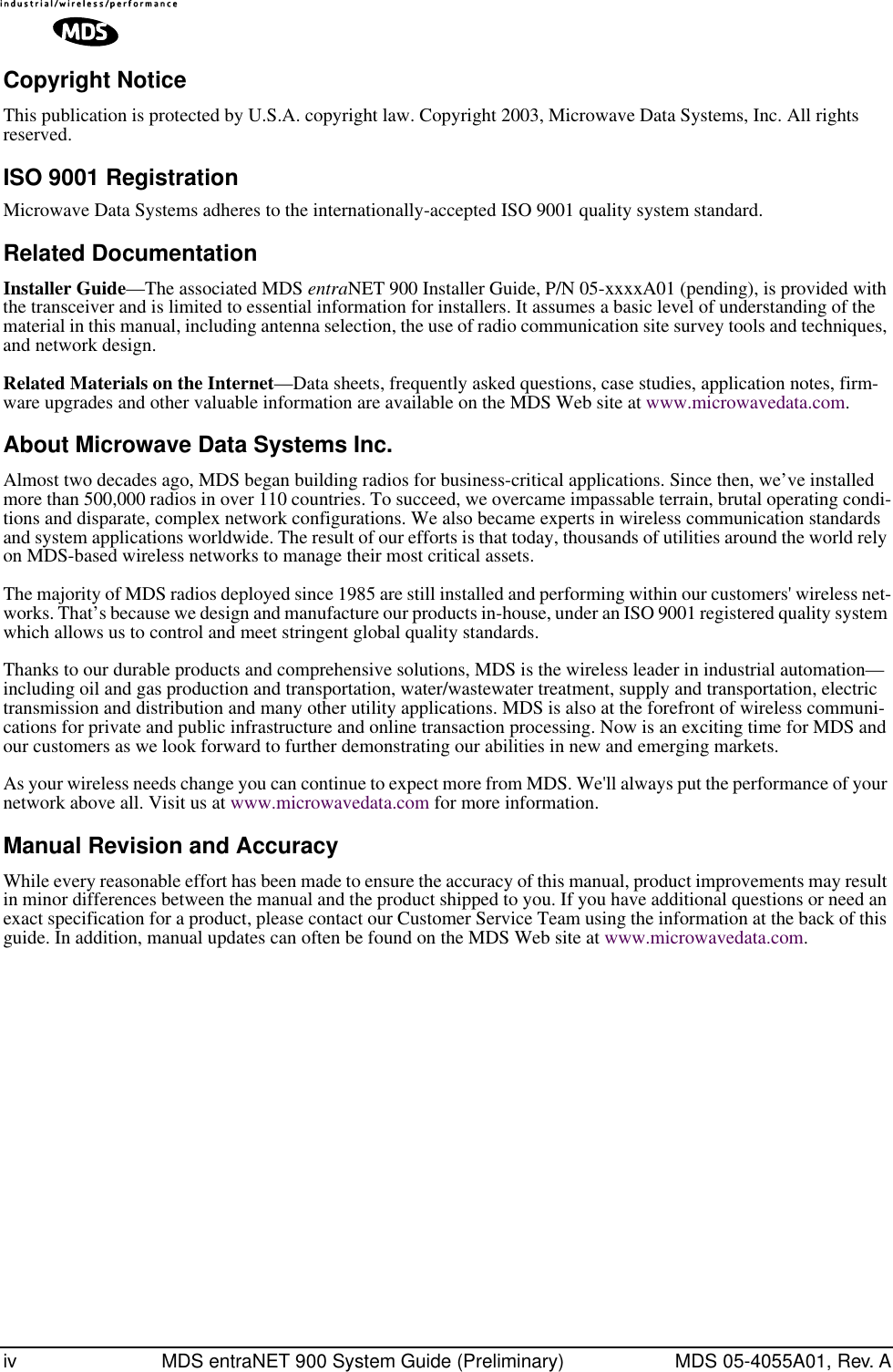  iv MDS entraNET 900 System Guide (Preliminary) MDS 05-4055A01, Rev. A Copyright Notice This publication is protected by U.S.A. copyright law. Copyright 2003, Microwave Data Systems, Inc. All rights reserved. ISO 9001 Registration Microwave Data Systems adheres to the internationally-accepted ISO 9001 quality system standard. Related Documentation Installer Guide —The associated MDS  entra NET 900 Installer Guide, P/N 05-xxxxA01 (pending), is provided with the transceiver and is limited to essential information for installers. It assumes a basic level of understanding of the material in this manual, including antenna selection, the use of radio communication site survey tools and techniques, and network design. Related Materials on the Internet —Data sheets, frequently asked questions, case studies, application notes, firm-ware upgrades and other valuable information are available on the MDS Web site at www.microwavedata.com. About Microwave Data Systems Inc. Almost two decades ago, MDS began building radios for business-critical applications. Since then, we’ve installed more than 500,000 radios in over 110 countries. To succeed, we overcame impassable terrain, brutal operating condi-tions and disparate, complex network configurations. We also became experts in wireless communication standards and system applications worldwide. The result of our efforts is that today, thousands of utilities around the world rely on MDS-based wireless networks to manage their most critical assets.The majority of MDS radios deployed since 1985 are still installed and performing within our customers&apos; wireless net-works. That’s because we design and manufacture our products in-house, under an ISO 9001 registered quality system which allows us to control and meet stringent global quality standards. Thanks to our durable products and comprehensive solutions, MDS is the wireless leader in industrial automation—including oil and gas production and transportation, water/wastewater treatment, supply and transportation, electric transmission and distribution and many other utility applications. MDS is also at the forefront of wireless communi-cations for private and public infrastructure and online transaction processing. Now is an exciting time for MDS and our customers as we look forward to further demonstrating our abilities in new and emerging markets.As your wireless needs change you can continue to expect more from MDS. We&apos;ll always put the performance of your network above all. Visit us at www.microwavedata.com for more information. Manual Revision and Accuracy While every reasonable effort has been made to ensure the accuracy of this manual, product improvements may result in minor differences between the manual and the product shipped to you. If you have additional questions or need an exact specification for a product, please contact our Customer Service Team using the information at the back of this guide. In addition, manual updates can often be found on the MDS Web site at www.microwavedata.com.