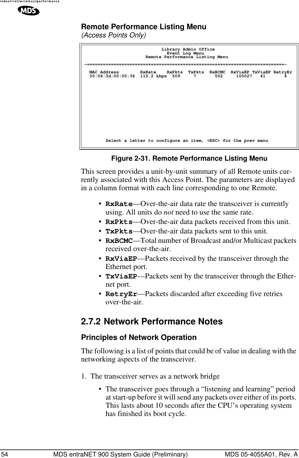 54 MDS entraNET 900 System Guide (Preliminary) MDS 05-4055A01, Rev. ARemote Performance Listing Menu (Access Points Only) Figure 2-31. Remote Performance Listing MenuThis screen provides a unit-by-unit summary of all Remote units cur-rently associated with this Access Point. The parameters are displayed in a column format with each line corresponding to one Remote.•RxRate—Over-the-air data rate the transceiver is currently using. All units do not need to use the same rate.•RxPkts—Over-the-air data packets received from this unit.•TxPkts—Over-the-air data packets sent to this unit.•RxBCMC—Total number of Broadcast and/or Multicast packets received over-the-air.•RxViaEP—Packets received by the transceiver through the Ethernet port.•TxViaEP—Packets sent by the transceiver through the Ether-net port.•RetryEr—Packets discarded after exceeding five retries over-the-air.2.7.2 Network Performance NotesPrinciples of Network OperationThe following is a list of points that could be of value in dealing with the networking aspects of the transceiver.1. The transceiver serves as a network bridge• The transceiver goes through a “listening and learning” period at start-up before it will send any packets over either of its ports. This lasts about 10 seconds after the CPU’s operating system has finished its boot cycle.                             Library Admin Office                               Event Log Menu                       Remote Performance Listing Menu -==========================================================================-  MAC Address        RxRate    RxPkts  TxPkts  RxBCMC  RxViaEP TxViaEP RetryEr  00:06:3d:00:00:36  115.2 kbps  509     7       502     105027   41       4        Select a letter to configure an item, &lt;ESC&gt; for the prev menu