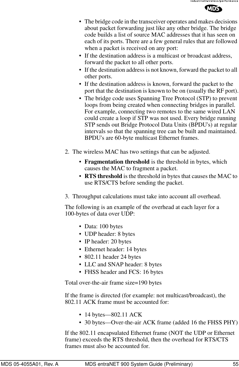 MDS 05-4055A01, Rev. A MDS entraNET 900 System Guide (Preliminary) 55• The bridge code in the transceiver operates and makes decisions about packet forwarding just like any other bridge. The bridge code builds a list of source MAC addresses that it has seen on each of its ports. There are a few general rules that are followed when a packet is received on any port:• If the destination address is a multicast or broadcast address, forward the packet to all other ports.• If the destination address is not known, forward the packet to all other ports. • If the destination address is known, forward the packet to the port that the destination is known to be on (usually the RF port).• The bridge code uses Spanning Tree Protocol (STP) to prevent loops from being created when connecting bridges in parallel. For example, connecting two remotes to the same wired LAN could create a loop if STP was not used. Every bridge running STP sends out Bridge Protocol Data Units (BPDU&apos;s) at regular intervals so that the spanning tree can be built and maintained. BPDU&apos;s are 60-byte multicast Ethernet frames.2. The wireless MAC has two settings that can be adjusted.•Fragmentation threshold is the threshold in bytes, which causes the MAC to fragment a packet.•RTS threshold is the threshold in bytes that causes the MAC to use RTS/CTS before sending the packet.3. Throughput calculations must take into account all overhead.The following is an example of the overhead at each layer for a 100-bytes of data over UDP:• Data: 100 bytes• UDP header: 8 bytes• IP header: 20 bytes• Ethernet header: 14 bytes• 802.11 header 24 bytes • LLC and SNAP header: 8 bytes• FHSS header and FCS: 16 bytesTotal over-the-air frame size=190 bytesIf the frame is directed (for example: not multicast/broadcast), the 802.11 ACK frame must be accounted for:• 14 bytes—802.11 ACK• 30 bytes—Over-the-air ACK frame (added 16 the FHSS PHY)If the 802.11 encapsulated Ethernet frame (NOT the UDP or Ethernet frame) exceeds the RTS threshold, then the overhead for RTS/CTS frames must also be accounted for.