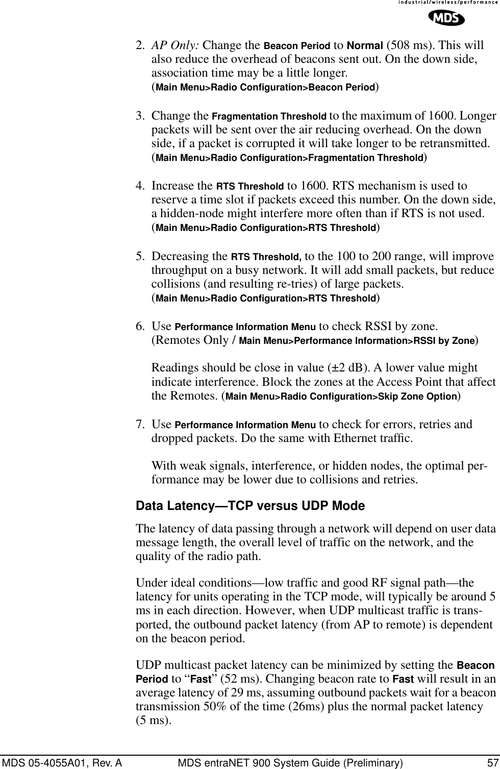 MDS 05-4055A01, Rev. A MDS entraNET 900 System Guide (Preliminary) 572. AP Only: Change the Beacon Period to Normal (508 ms). This will also reduce the overhead of beacons sent out. On the down side, association time may be a little longer.(Main Menu&gt;Radio Configuration&gt;Beacon Period)3. Change the Fragmentation Threshold to the maximum of 1600. Longer packets will be sent over the air reducing overhead. On the down side, if a packet is corrupted it will take longer to be retransmitted.(Main Menu&gt;Radio Configuration&gt;Fragmentation Threshold)4. Increase the RTS Threshold to 1600. RTS mechanism is used to reserve a time slot if packets exceed this number. On the down side, a hidden-node might interfere more often than if RTS is not used.(Main Menu&gt;Radio Configuration&gt;RTS Threshold)5. Decreasing the RTS Threshold, to the 100 to 200 range, will improve throughput on a busy network. It will add small packets, but reduce collisions (and resulting re-tries) of large packets.(Main Menu&gt;Radio Configuration&gt;RTS Threshold)6. Use Performance Information Menu to check RSSI by zone. (Remotes Only / Main Menu&gt;Performance Information&gt;RSSI by Zone) Readings should be close in value (±2 dB). A lower value might indicate interference. Block the zones at the Access Point that affect the Remotes. (Main Menu&gt;Radio Configuration&gt;Skip Zone Option)7. Use Performance Information Menu to check for errors, retries and dropped packets. Do the same with Ethernet trafﬁc.With weak signals, interference, or hidden nodes, the optimal per-formance may be lower due to collisions and retries.Data Latency—TCP versus UDP ModeThe latency of data passing through a network will depend on user data message length, the overall level of traffic on the network, and the quality of the radio path.Under ideal conditions—low traffic and good RF signal path—the latency for units operating in the TCP mode, will typically be around 5 ms in each direction. However, when UDP multicast traffic is trans-ported, the outbound packet latency (from AP to remote) is dependent on the beacon period.UDP multicast packet latency can be minimized by setting the Beacon Period to “Fast” (52 ms). Changing beacon rate to Fast will result in an average latency of 29 ms, assuming outbound packets wait for a beacon transmission 50% of the time (26ms) plus the normal packet latency (5 ms).