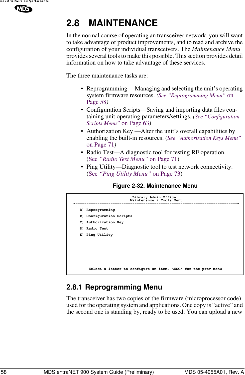 58 MDS entraNET 900 System Guide (Preliminary) MDS 05-4055A01, Rev. A2.8 MAINTENANCEIn the normal course of operating an transceiver network, you will want to take advantage of product improvements, and to read and archive the configuration of your individual transceivers. The Maintenance Menu provides several tools to make this possible. This section provides detail information on how to take advantage of these services.The three maintenance tasks are: • Reprogramming— Managing and selecting the unit’s operating system firmware resources. (See “Reprogramming Menu” on Page 58)• Configuration Scripts—Saving and importing data files con-taining unit operating parameters/settings. (See “Conﬁguration Scripts Menu” on Page 63)• Authorization Key —Alter the unit’s overall capabilities by enabling the built-in resources. (See “Authorization Keys Menu” on Page 71)• Radio Test—A diagnostic tool for testing RF operation. (See “Radio Test Menu” on Page 71)• Ping Utility—Diagnostic tool to test network connectivity. (See “Ping Utility Menu” on Page 73)Figure 2-32. Maintenance Menu2.8.1 Reprogramming MenuThe transceiver has two copies of the firmware (microprocessor code) used for the operating system and applications. One copy is “active” and the second one is standing by, ready to be used. You can upload a new                              Library Admin Office                            Maintenance / Tools Menu  -==========================================================================-     A) Reprogramming     B) Configuration Scripts     C) Authorization Key     D) Radio Test     E) Ping Utility         Select a letter to configure an item, &lt;ESC&gt; for the prev menu