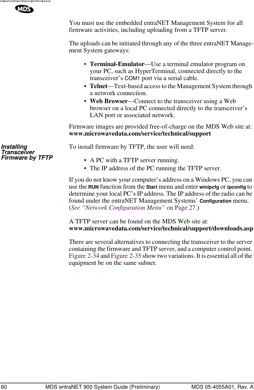 60 MDS entraNET 900 System Guide (Preliminary) MDS 05-4055A01, Rev. AYou must use the embedded entraNET Management System for all firmware activities, including uploading from a TFTP server.The uploads can be initiated through any of the three entraNET Manage-ment System gateways: •Terminal-Emulator—Use a terminal emulator program on your PC, such as HyperTerminal, connected directly to the transceiver’s COM1 port via a serial cable.•Telnet—Text-based access to the Management System through a network connection.•Web Browser—Connect to the transceiver using a Web browser on a local PC connected directly to the transceiver’s LAN port or associated network.Firmware images are provided free-of-charge on the MDS Web site at: www.microwavedata.com/service/technical/supportInstalling Transceiver Firmware by TFTPTo install firmware by TFTP, the user will need:• A PC with a TFTP server running.• The IP address of the PC running the TFTP server.If you do not know your computer’s address on a Windows PC, you can use the RUN function from the Start menu and enter winipcfg or ipconﬁg to determine your local PC’s IP address. The IP address of the radio can be found under the entraNET Management Systems’ Configuration menu. (See “Network Conﬁguration Menu” on Page 27.)A TFTP server can be found on the MDS Web site at:www.microwavedata.com/service/technical/support/downloads.asp There are several alternatives to connecting the transceiver to the server containing the firmware and TFTP server, and a computer control point. Figure 2-34 and Figure 2-35 show two variations. It is essential all of the equipment be on the same subnet.