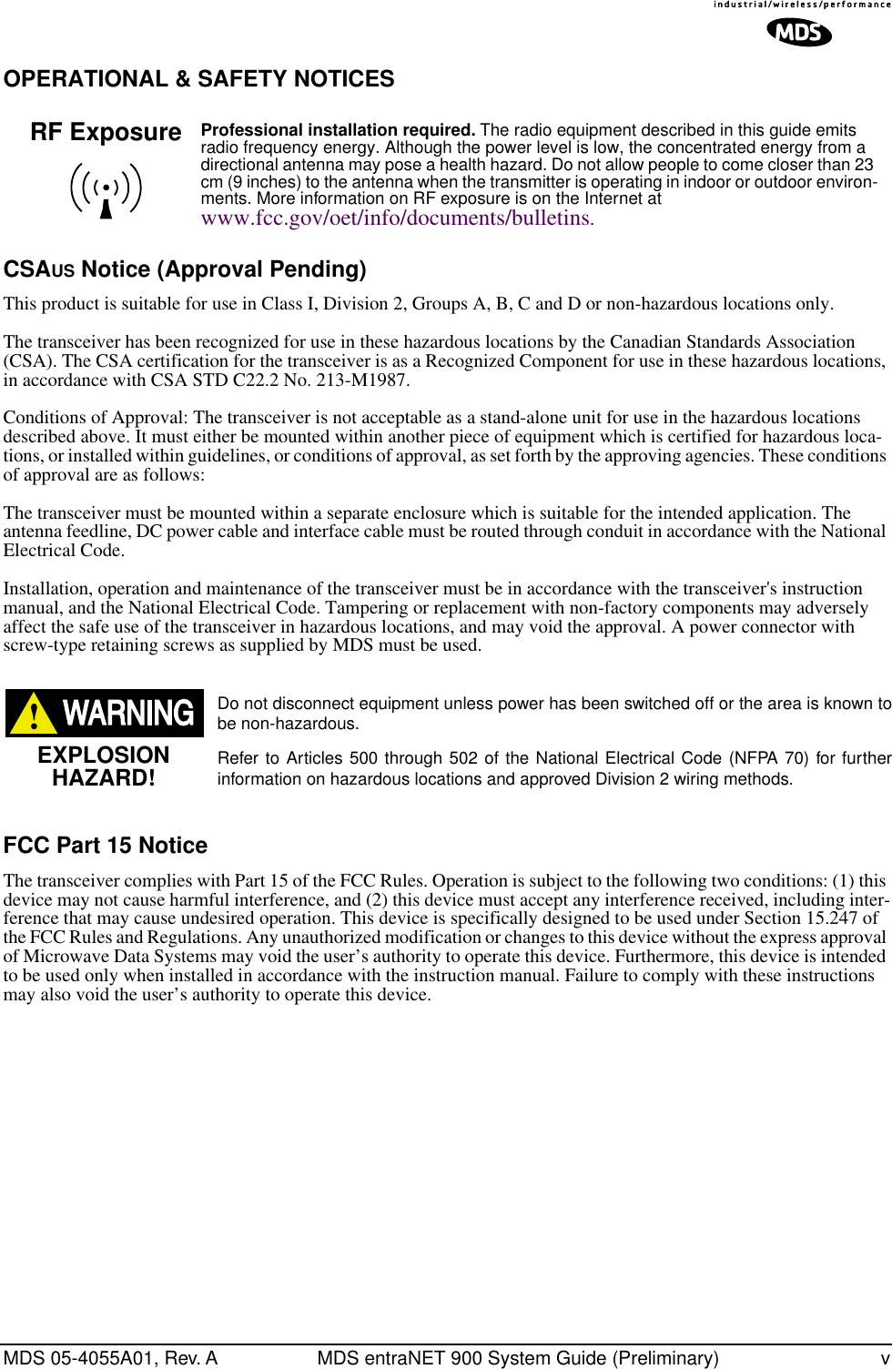  MDS 05-4055A01, Rev. A MDS entraNET 900 System Guide (Preliminary) v OPERATIONAL &amp; SAFETY NOTICESCSA US  Notice (Approval Pending) This product is suitable for use in Class I, Division 2, Groups A, B, C and D or non-hazardous locations only.The transceiver has been recognized for use in these hazardous locations by the Canadian Standards Association (CSA). The CSA certification for the transceiver is as a Recognized Component for use in these hazardous locations, in accordance with CSA STD C22.2 No. 213-M1987. Conditions of Approval: The transceiver is not acceptable as a stand-alone unit for use in the hazardous locations described above. It must either be mounted within another piece of equipment which is certified for hazardous loca-tions, or installed within guidelines, or conditions of approval, as set forth by the approving agencies. These conditions of approval are as follows:The transceiver must be mounted within a separate enclosure which is suitable for the intended application. The antenna feedline, DC power cable and interface cable must be routed through conduit in accordance with the National Electrical Code.Installation, operation and maintenance of the transceiver must be in accordance with the transceiver&apos;s instruction manual, and the National Electrical Code. Tampering or replacement with non-factory components may adversely affect the safe use of the transceiver in hazardous locations, and may void the approval. A power connector with screw-type retaining screws as supplied by MDS must be used. Do not disconnect equipment unless power has been switched off or the area is known tobe non-hazardous.Refer to Articles 500 through 502 of the National Electrical Code (NFPA 70) for furtherinformation on hazardous locations and approved Division 2 wiring methods.  FCC Part 15 Notice The transceiver complies with Part 15 of the FCC Rules. Operation is subject to the following two conditions: (1) this device may not cause harmful interference, and (2) this device must accept any interference received, including inter-ference that may cause undesired operation. This device is specifically designed to be used under Section 15.247 of the FCC Rules and Regulations. Any unauthorized modification or changes to this device without the express approval of Microwave Data Systems may void the user’s authority to operate this device. Furthermore, this device is intended to be used only when installed in accordance with the instruction manual. Failure to comply with these instructions may also void the user’s authority to operate this device. Professional installation required.  The radio equipment described in this guide emits radio frequency energy. Although the power level is low, the concentrated energy from a directional antenna may pose a health hazard. Do not allow people to come closer than 23 cm (9 inches) to the antenna when the transmitter is operating in indoor or outdoor environ-ments. More information on RF exposure is on the Internet at  www.fcc.gov/oet/info/documents/bulletins .RF ExposureEXPLOSIONHAZARD!