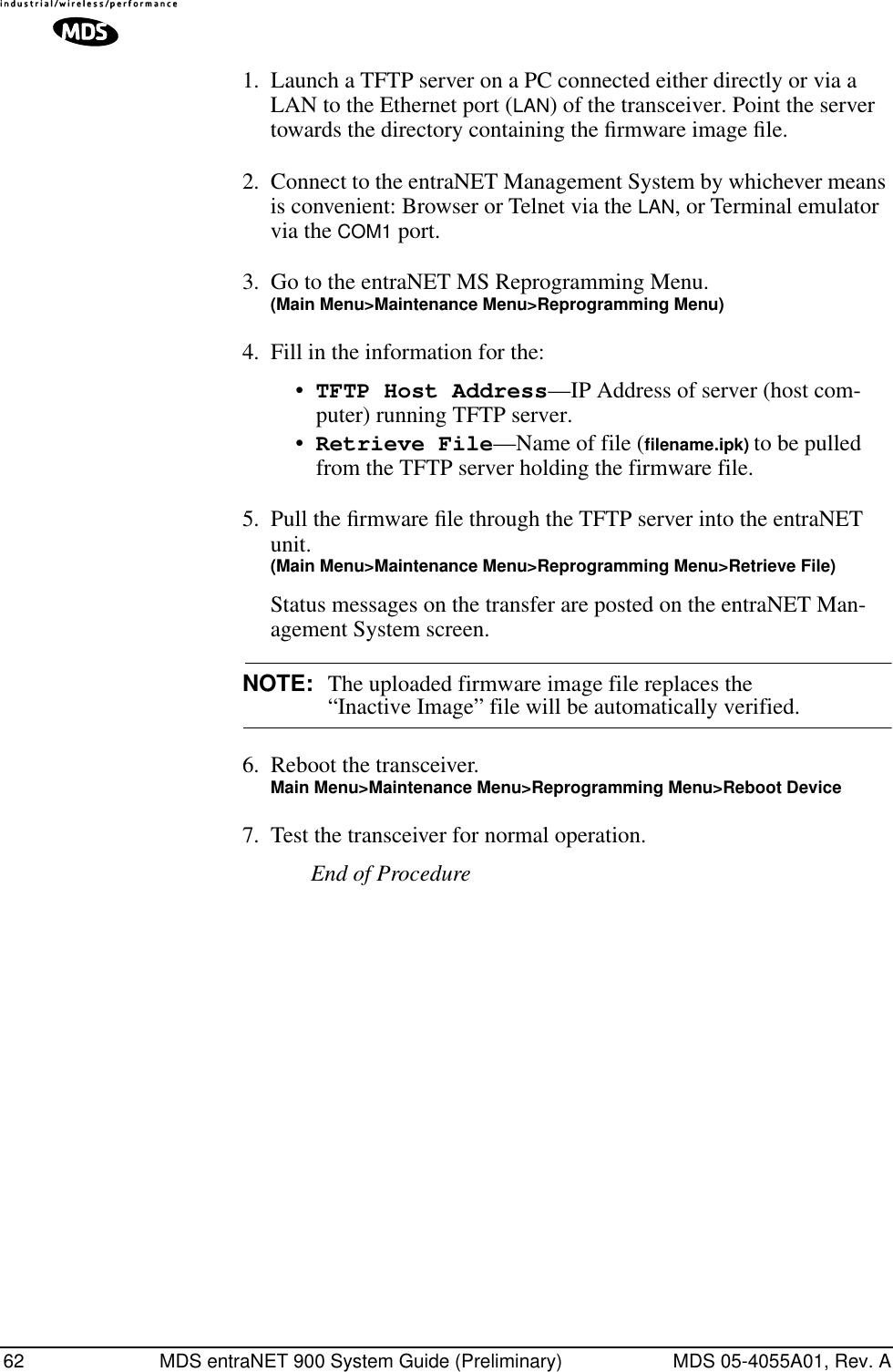 62 MDS entraNET 900 System Guide (Preliminary) MDS 05-4055A01, Rev. A1. Launch a TFTP server on a PC connected either directly or via a LAN to the Ethernet port (LAN) of the transceiver. Point the server towards the directory containing the ﬁrmware image ﬁle.2. Connect to the entraNET Management System by whichever means is convenient: Browser or Telnet via the LAN, or Terminal emulator via the COM1 port.3. Go to the entraNET MS Reprogramming Menu. (Main Menu&gt;Maintenance Menu&gt;Reprogramming Menu)4. Fill in the information for the:•TFTP Host Address—IP Address of server (host com-puter) running TFTP server.•Retrieve File—Name of file (ﬁlename.ipk) to be pulled from the TFTP server holding the firmware file.5. Pull the ﬁrmware ﬁle through the TFTP server into the entraNET unit.(Main Menu&gt;Maintenance Menu&gt;Reprogramming Menu&gt;Retrieve File)Status messages on the transfer are posted on the entraNET Man-agement System screen.NOTE: The uploaded firmware image file replaces the “Inactive Image” file will be automatically verified.6. Reboot the transceiver.Main Menu&gt;Maintenance Menu&gt;Reprogramming Menu&gt;Reboot Device7. Test the transceiver for normal operation.End of Procedure