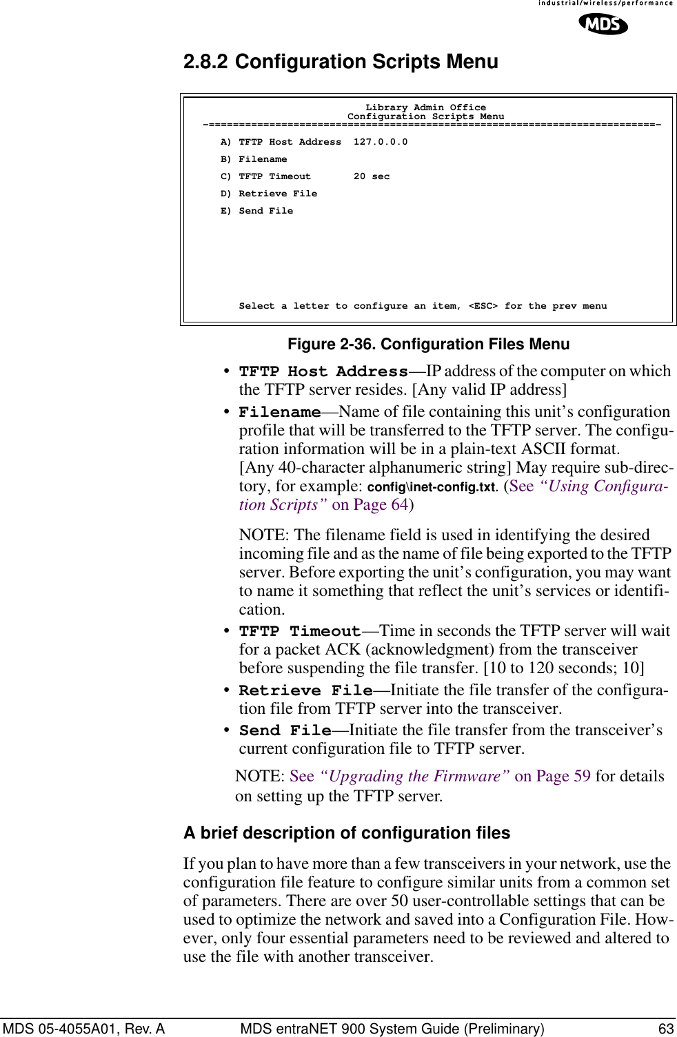 MDS 05-4055A01, Rev. A MDS entraNET 900 System Guide (Preliminary) 632.8.2 Configuration Scripts MenuFigure 2-36. Configuration Files Menu•TFTP Host Address—IP address of the computer on which the TFTP server resides. [Any valid IP address]•Filename—Name of file containing this unit’s configuration profile that will be transferred to the TFTP server. The configu-ration information will be in a plain-text ASCII format.[Any 40-character alphanumeric string] May require sub-direc-tory, for example: conﬁg\inet-conﬁg.txt. (See “Using Conﬁgura-tion Scripts” on Page 64)NOTE: The filename field is used in identifying the desired incoming file and as the name of file being exported to the TFTP server. Before exporting the unit’s configuration, you may want to name it something that reflect the unit’s services or identifi-cation.•TFTP Timeout—Time in seconds the TFTP server will wait for a packet ACK (acknowledgment) from the transceiver before suspending the file transfer. [10 to 120 seconds; 10]•Retrieve File—Initiate the file transfer of the configura-tion file from TFTP server into the transceiver.•Send File—Initiate the file transfer from the transceiver’s current configuration file to TFTP server.NOTE: See “Upgrading the Firmware” on Page 59 for details on setting up the TFTP server.A brief description of configuration filesIf you plan to have more than a few transceivers in your network, use the configuration file feature to configure similar units from a common set of parameters. There are over 50 user-controllable settings that can be used to optimize the network and saved into a Configuration File. How-ever, only four essential parameters need to be reviewed and altered to use the file with another transceiver.                              Library Admin Office                          Configuration Scripts Menu  -==========================================================================-     A) TFTP Host Address  127.0.0.0     B) Filename     C) TFTP Timeout       20 sec     D) Retrieve File     E) Send File        Select a letter to configure an item, &lt;ESC&gt; for the prev menu