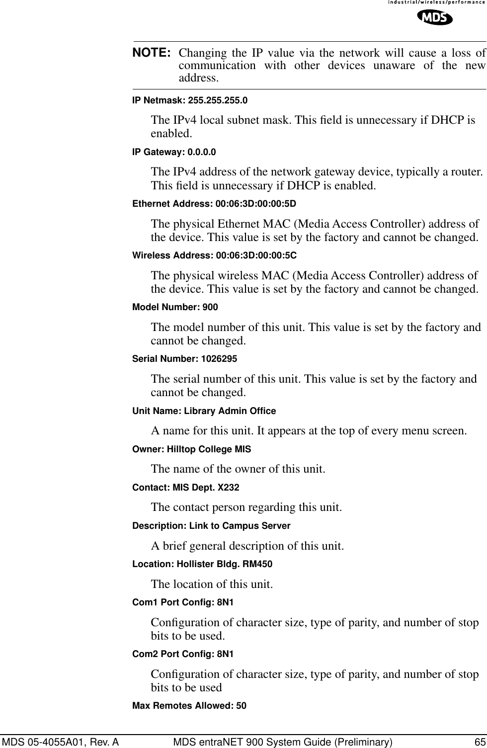 MDS 05-4055A01, Rev. A MDS entraNET 900 System Guide (Preliminary) 65NOTE: Changing the IP value via the network will cause a loss ofcommunication with other devices unaware of the newaddress.IP Netmask: 255.255.255.0The IPv4 local subnet mask. This ﬁeld is unnecessary if DHCP is enabled.IP Gateway: 0.0.0.0The IPv4 address of the network gateway device, typically a router. This ﬁeld is unnecessary if DHCP is enabled.Ethernet Address: 00:06:3D:00:00:5DThe physical Ethernet MAC (Media Access Controller) address of the device. This value is set by the factory and cannot be changed.Wireless Address: 00:06:3D:00:00:5CThe physical wireless MAC (Media Access Controller) address of the device. This value is set by the factory and cannot be changed.Model Number: 900The model number of this unit. This value is set by the factory and cannot be changed.Serial Number: 1026295The serial number of this unit. This value is set by the factory and cannot be changed.Unit Name: Library Admin OfficeA name for this unit. It appears at the top of every menu screen.Owner: Hilltop College MISThe name of the owner of this unit.Contact: MIS Dept. X232The contact person regarding this unit.Description: Link to Campus ServerA brief general description of this unit.Location: Hollister Bldg. RM450The location of this unit.Com1 Port Config: 8N1Conﬁguration of character size, type of parity, and number of stop bits to be used.Com2 Port Config: 8N1Conﬁguration of character size, type of parity, and number of stop bits to be usedMax Remotes Allowed: 50