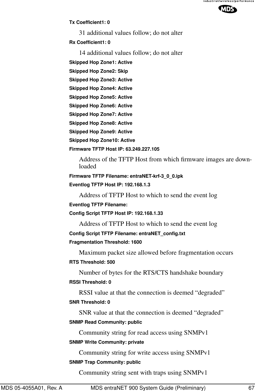 MDS 05-4055A01, Rev. A MDS entraNET 900 System Guide (Preliminary) 67Tx Coefficient1: 031 additional values follow; do not alterRx Coefficient1: 014 additional values follow; do not alterSkipped Hop Zone1: ActiveSkipped Hop Zone2: SkipSkipped Hop Zone3: ActiveSkipped Hop Zone4: ActiveSkipped Hop Zone5: ActiveSkipped Hop Zone6: ActiveSkipped Hop Zone7: ActiveSkipped Hop Zone8: ActiveSkipped Hop Zone9: ActiveSkipped Hop Zone10: ActiveFirmware TFTP Host IP: 63.249.227.105Address of the TFTP Host from which ﬁrmware images are down-loadedFirmware TFTP Filename: entraNET-krf-3_0_0.ipkEventlog TFTP Host IP: 192.168.1.3Address of TFTP Host to which to send the event logEventlog TFTP Filename:Config Script TFTP Host IP: 192.168.1.33Address of TFTP Host to which to send the event logConfig Script TFTP Filename: entraNET_config.txtFragmentation Threshold: 1600Maximum packet size allowed before fragmentation occursRTS Threshold: 500Number of bytes for the RTS/CTS handshake boundaryRSSI Threshold: 0RSSI value at that the connection is deemed “degraded”SNR Threshold: 0SNR value at that the connection is deemed “degraded”SNMP Read Community: publicCommunity string for read access using SNMPv1SNMP Write Community: privateCommunity string for write access using SNMPv1SNMP Trap Community: publicCommunity string sent with traps using SNMPv1