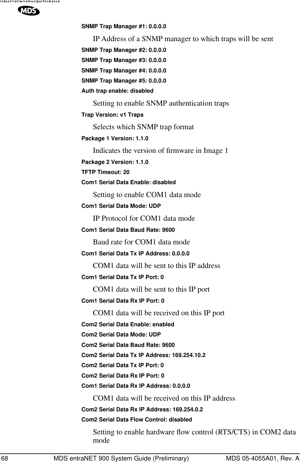 68 MDS entraNET 900 System Guide (Preliminary) MDS 05-4055A01, Rev. ASNMP Trap Manager #1: 0.0.0.0IP Address of a SNMP manager to which traps will be sentSNMP Trap Manager #2: 0.0.0.0SNMP Trap Manager #3: 0.0.0.0SNMP Trap Manager #4: 0.0.0.0SNMP Trap Manager #5: 0.0.0.0Auth trap enable: disabledSetting to enable SNMP authentication trapsTrap Version: v1 TrapsSelects which SNMP trap format Package 1 Version: 1.1.0Indicates the version of ﬁrmware in Image 1Package 2 Version: 1.1.0TFTP Timeout: 20Com1 Serial Data Enable: disabledSetting to enable COM1 data modeCom1 Serial Data Mode: UDPIP Protocol for COM1 data modeCom1 Serial Data Baud Rate: 9600Baud rate for COM1 data modeCom1 Serial Data Tx IP Address: 0.0.0.0COM1 data will be sent to this IP addressCom1 Serial Data Tx IP Port: 0COM1 data will be sent to this IP portCom1 Serial Data Rx IP Port: 0COM1 data will be received on this IP portCom2 Serial Data Enable: enabledCom2 Serial Data Mode: UDPCom2 Serial Data Baud Rate: 9600Com2 Serial Data Tx IP Address: 169.254.10.2Com2 Serial Data Tx IP Port: 0Com2 Serial Data Rx IP Port: 0Com1 Serial Data Rx IP Address: 0.0.0.0COM1 data will be received on this IP addressCom2 Serial Data Rx IP Address: 169.254.0.2Com2 Serial Data Flow Control: disabledSetting to enable hardware ﬂow control (RTS/CTS) in COM2 data mode