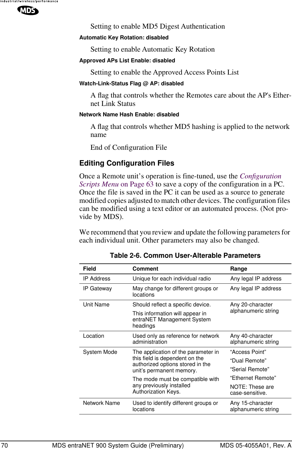 70 MDS entraNET 900 System Guide (Preliminary) MDS 05-4055A01, Rev. ASetting to enable MD5 Digest AuthenticationAutomatic Key Rotation: disabledSetting to enable Automatic Key RotationApproved APs List Enable: disabledSetting to enable the Approved Access Points ListWatch-Link-Status Flag @ AP: disabledA ﬂag that controls whether the Remotes care about the AP&apos;s Ether-net Link StatusNetwork Name Hash Enable: disabledA ﬂag that controls whether MD5 hashing is applied to the network nameEnd of Conﬁguration FileEditing Configuration FilesOnce a Remote unit’s operation is fine-tuned, use the Conﬁguration Scripts Menu on Page 63 to save a copy of the configuration in a PC. Once the file is saved in the PC it can be used as a source to generate modified copies adjusted to match other devices. The configuration files can be modified using a text editor or an automated process. (Not pro-vide by MDS).We recommend that you review and update the following parameters for each individual unit. Other parameters may also be changed.Table 2-6. Common User-Alterable Parameters Field Comment RangeIP Address Unique for each individual radio Any legal IP addressIP Gateway May change for different groups or locations Any legal IP addressUnit Name Should reflect a specific device. This information will appear in entraNET Management System headings Any 20-character alphanumeric stringLocation Used only as reference for network administration  Any 40-character alphanumeric stringSystem Mode The application of the parameter in this field is dependent on the authorized options stored in the unit’s permanent memory. The mode must be compatible with any previously installed Authorization Keys.“Access Point”“Dual Remote”“Serial Remote”“Ethernet Remote”NOTE: These are case-sensitive.Network Name Used to identify different groups or locations Any 15-character alphanumeric string