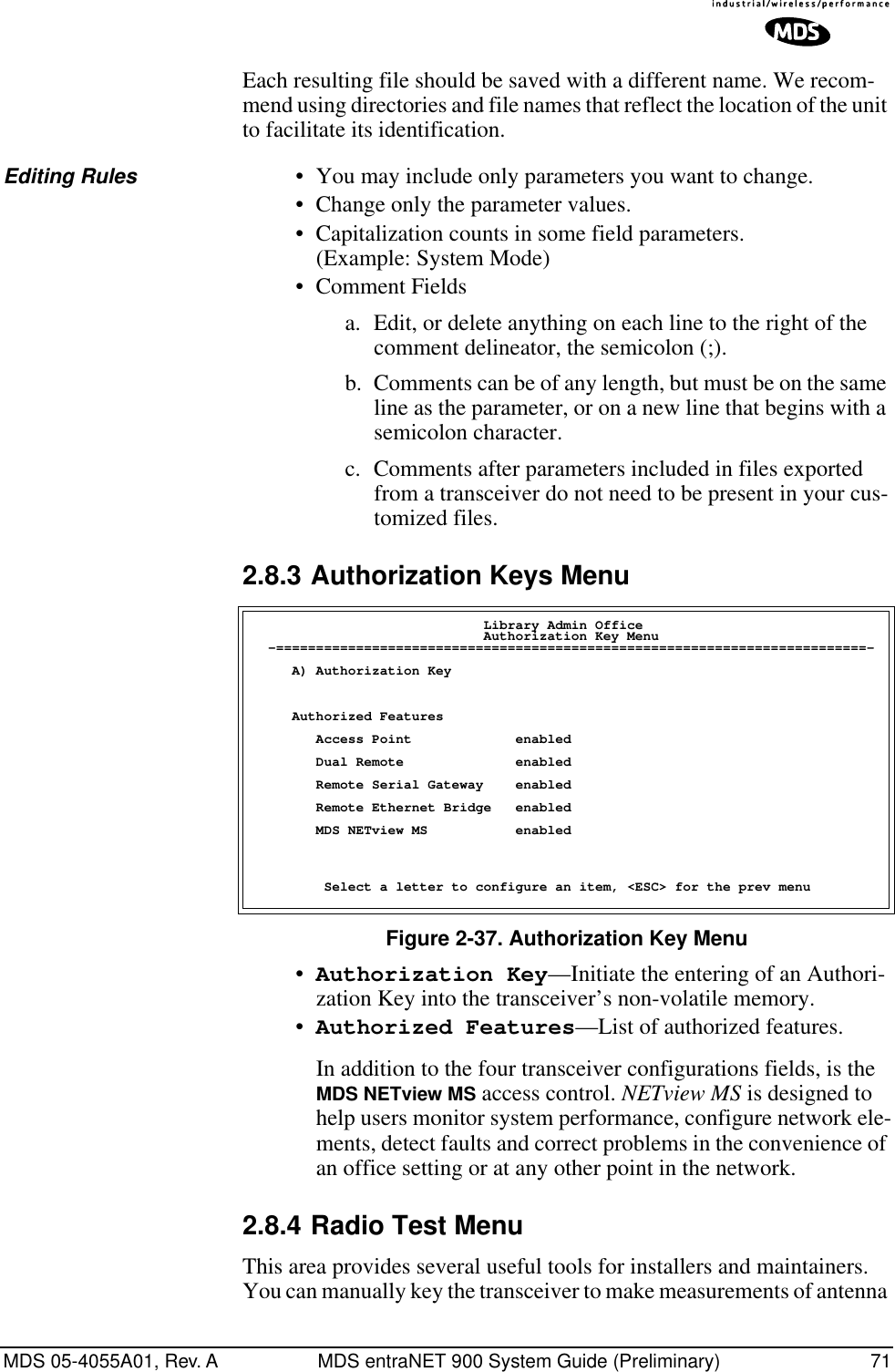 MDS 05-4055A01, Rev. A MDS entraNET 900 System Guide (Preliminary) 71Each resulting file should be saved with a different name. We recom-mend using directories and file names that reflect the location of the unit to facilitate its identification.Editing Rules • You may include only parameters you want to change.• Change only the parameter values.• Capitalization counts in some field parameters. (Example: System Mode)• Comment Fieldsa. Edit, or delete anything on each line to the right of the comment delineator, the semicolon (;).b. Comments can be of any length, but must be on the same line as the parameter, or on a new line that begins with a semicolon character.c. Comments after parameters included in files exported from a transceiver do not need to be present in your cus-tomized files.2.8.3 Authorization Keys MenuFigure 2-37. Authorization Key Menu•Authorization Key—Initiate the entering of an Authori-zation Key into the transceiver’s non-volatile memory.•Authorized Features—List of authorized features. In addition to the four transceiver configurations fields, is the MDS NETview MS access control. NETview MS is designed to help users monitor system performance, configure network ele-ments, detect faults and correct problems in the convenience of an office setting or at any other point in the network.2.8.4 Radio Test MenuThis area provides several useful tools for installers and maintainers. You can manually key the transceiver to make measurements of antenna                              Library Admin Office                             Authorization Key Menu  -==========================================================================-     A) Authorization Key     Authorized Features        Access Point             enabled        Dual Remote              enabled        Remote Serial Gateway    enabled        Remote Ethernet Bridge   enabled        MDS NETview MS           enabled         Select a letter to configure an item, &lt;ESC&gt; for the prev menu