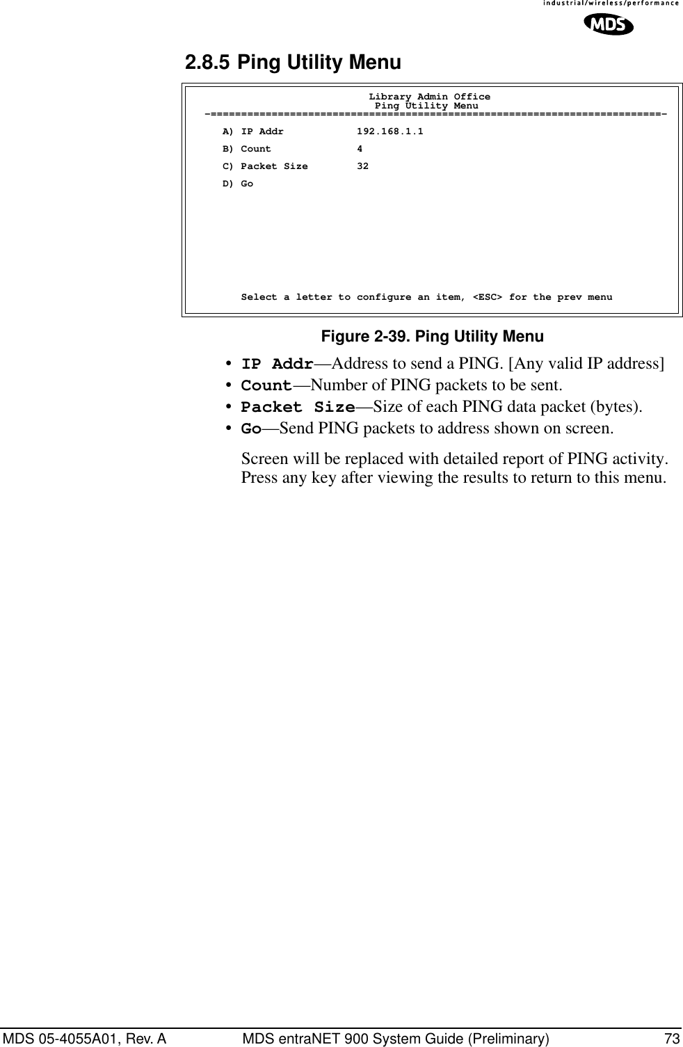 MDS 05-4055A01, Rev. A MDS entraNET 900 System Guide (Preliminary) 732.8.5 Ping Utility MenuFigure 2-39. Ping Utility Menu•IP Addr—Address to send a PING. [Any valid IP address]•Count—Number of PING packets to be sent.•Packet Size—Size of each PING data packet (bytes).•Go—Send PING packets to address shown on screen.Screen will be replaced with detailed report of PING activity. Press any key after viewing the results to return to this menu.                             Library Admin Office                              Ping Utility Menu  -==========================================================================-     A) IP Addr            192.168.1.1     B) Count              4     C) Packet Size        32     D) Go        Select a letter to configure an item, &lt;ESC&gt; for the prev menu