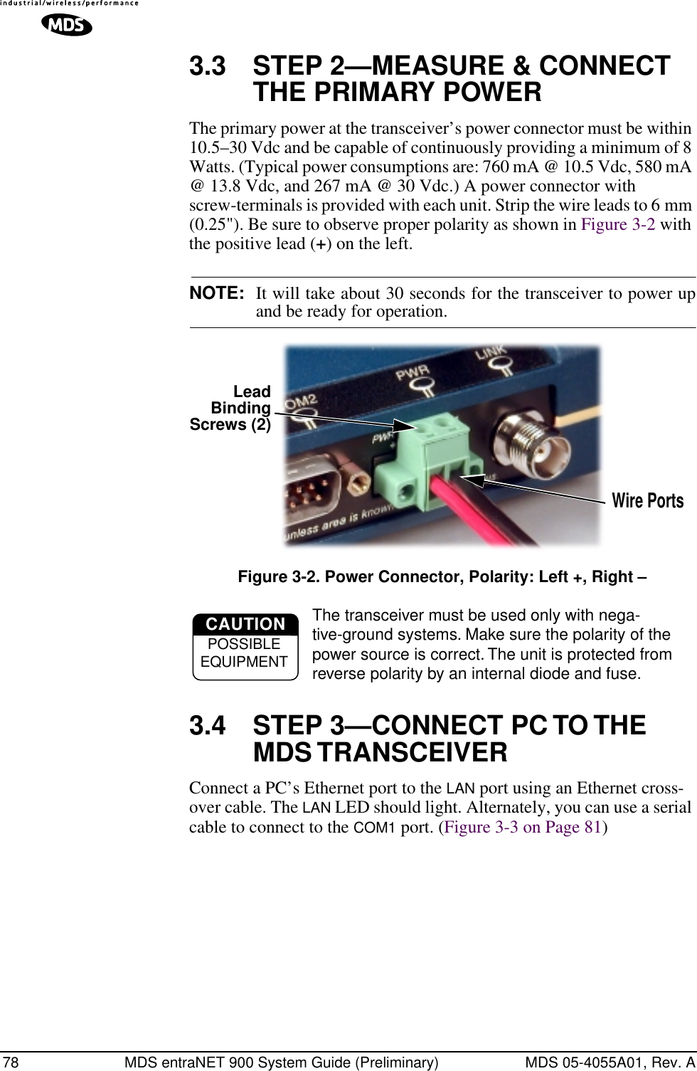 78 MDS entraNET 900 System Guide (Preliminary) MDS 05-4055A01, Rev. A3.3 STEP 2—MEASURE &amp; CONNECT THE PRIMARY POWER The primary power at the transceiver’s power connector must be within 10.5–30 Vdc and be capable of continuously providing a minimum of 8 Watts. (Typical power consumptions are: 760 mA @ 10.5 Vdc, 580 mA @ 13.8 Vdc, and 267 mA @ 30 Vdc.) A power connector with screw-terminals is provided with each unit. Strip the wire leads to 6 mm (0.25&quot;). Be sure to observe proper polarity as shown in Figure 3-2 with the positive lead (+) on the left.NOTE: It will take about 30 seconds for the transceiver to power upand be ready for operation.Invisible place holderFigure 3-2. Power Connector, Polarity: Left +, Right –The transceiver must be used only with nega-tive-ground systems. Make sure the polarity of the power source is correct. The unit is protected from reverse polarity by an internal diode and fuse.3.4 STEP 3—CONNECT PC TO THE MDS TRANSCEIVERConnect a PC’s Ethernet port to the LAN port using an Ethernet cross-over cable. The LAN LED should light. Alternately, you can use a serial cable to connect to the COM1 port. (Figure 3-3 on Page 81)Wire PortsLeadScrews (2)BindingCAUTIONPOSSIBLEEQUIPMENT