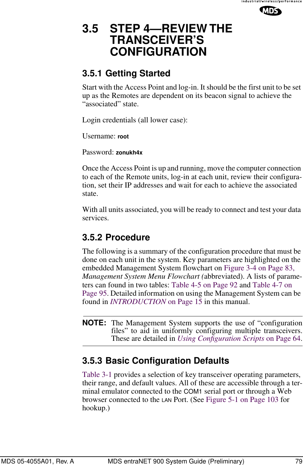 MDS 05-4055A01, Rev. A MDS entraNET 900 System Guide (Preliminary) 793.5 STEP 4—REVIEW THE TRANSCEIVER’S CONFIGURATION3.5.1 Getting StartedStart with the Access Point and log-in. It should be the first unit to be set up as the Remotes are dependent on its beacon signal to achieve the “associated” state.Login credentials (all lower case):Username: rootPassword: zonukh4xOnce the Access Point is up and running, move the computer connection to each of the Remote units, log-in at each unit, review their configura-tion, set their IP addresses and wait for each to achieve the associated state.With all units associated, you will be ready to connect and test your data services.3.5.2 ProcedureThe following is a summary of the configuration procedure that must be done on each unit in the system. Key parameters are highlighted on the embedded Management System flowchart on Figure 3-4 on Page 83, Management System Menu Flowchart (abbreviated). A lists of parame-ters can found in two tables: Table 4-5 on Page 92 and Table 4-7 on Page 95. Detailed information on using the Management System can be found in INTRODUCTION on Page 15 in this manual.NOTE: The Management System supports the use of “configurationfiles” to aid in uniformly configuring multiple transceivers.These are detailed in Using Conﬁguration Scripts on Page 64.3.5.3 Basic Configuration Defaults Table 3-1 provides a selection of key transceiver operating parameters, their range, and default values. All of these are accessible through a ter-minal emulator connected to the COM1 serial port or through a Web browser connected to the LAN Port. (See Figure 5-1 on Page 103 for hookup.)