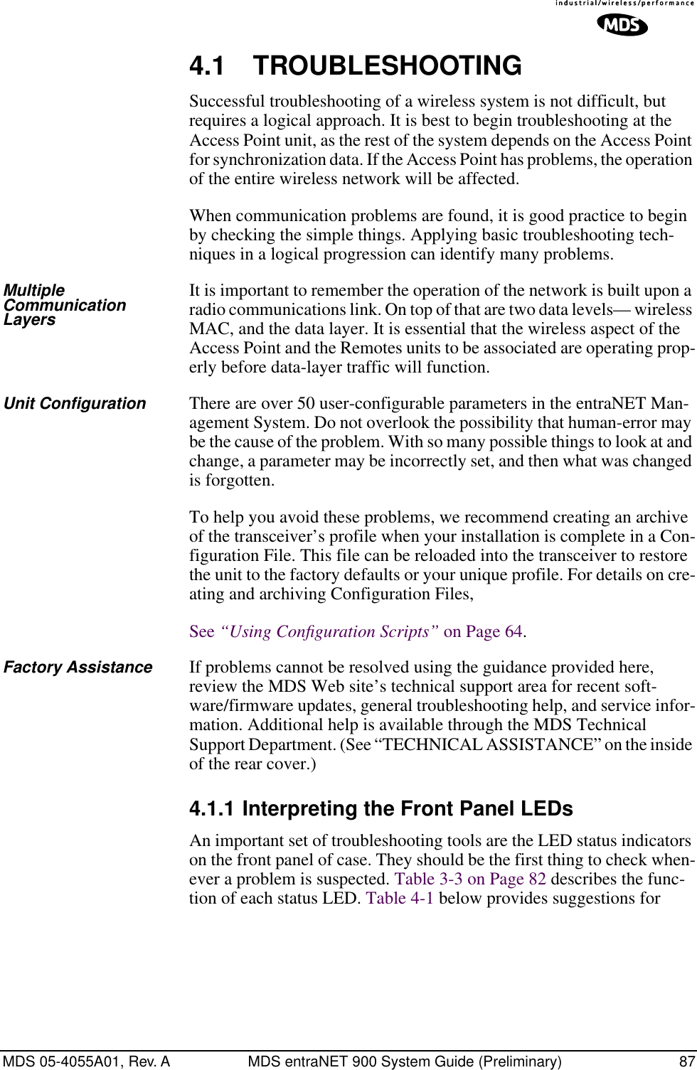 MDS 05-4055A01, Rev. A MDS entraNET 900 System Guide (Preliminary) 874.1 TROUBLESHOOTINGSuccessful troubleshooting of a wireless system is not difficult, but requires a logical approach. It is best to begin troubleshooting at the Access Point unit, as the rest of the system depends on the Access Point for synchronization data. If the Access Point has problems, the operation of the entire wireless network will be affected.When communication problems are found, it is good practice to begin by checking the simple things. Applying basic troubleshooting tech-niques in a logical progression can identify many problems.Multiple Communication LayersIt is important to remember the operation of the network is built upon a radio communications link. On top of that are two data levels— wireless MAC, and the data layer. It is essential that the wireless aspect of the Access Point and the Remotes units to be associated are operating prop-erly before data-layer traffic will function.Unit Configuration There are over 50 user-configurable parameters in the entraNET Man-agement System. Do not overlook the possibility that human-error may be the cause of the problem. With so many possible things to look at and change, a parameter may be incorrectly set, and then what was changed is forgotten.To help you avoid these problems, we recommend creating an archive of the transceiver’s profile when your installation is complete in a Con-figuration File. This file can be reloaded into the transceiver to restore the unit to the factory defaults or your unique profile. For details on cre-ating and archiving Configuration Files, See “Using Conﬁguration Scripts” on Page 64.Factory Assistance If problems cannot be resolved using the guidance provided here, review the MDS Web site’s technical support area for recent soft-ware/firmware updates, general troubleshooting help, and service infor-mation. Additional help is available through the MDS Technical Support Department. (See “TECHNICAL ASSISTANCE” on the inside of the rear cover.)4.1.1 Interpreting the Front Panel LEDsAn important set of troubleshooting tools are the LED status indicators on the front panel of case. They should be the first thing to check when-ever a problem is suspected. Table 3-3 on Page 82 describes the func-tion of each status LED. Table 4-1 below provides suggestions for 