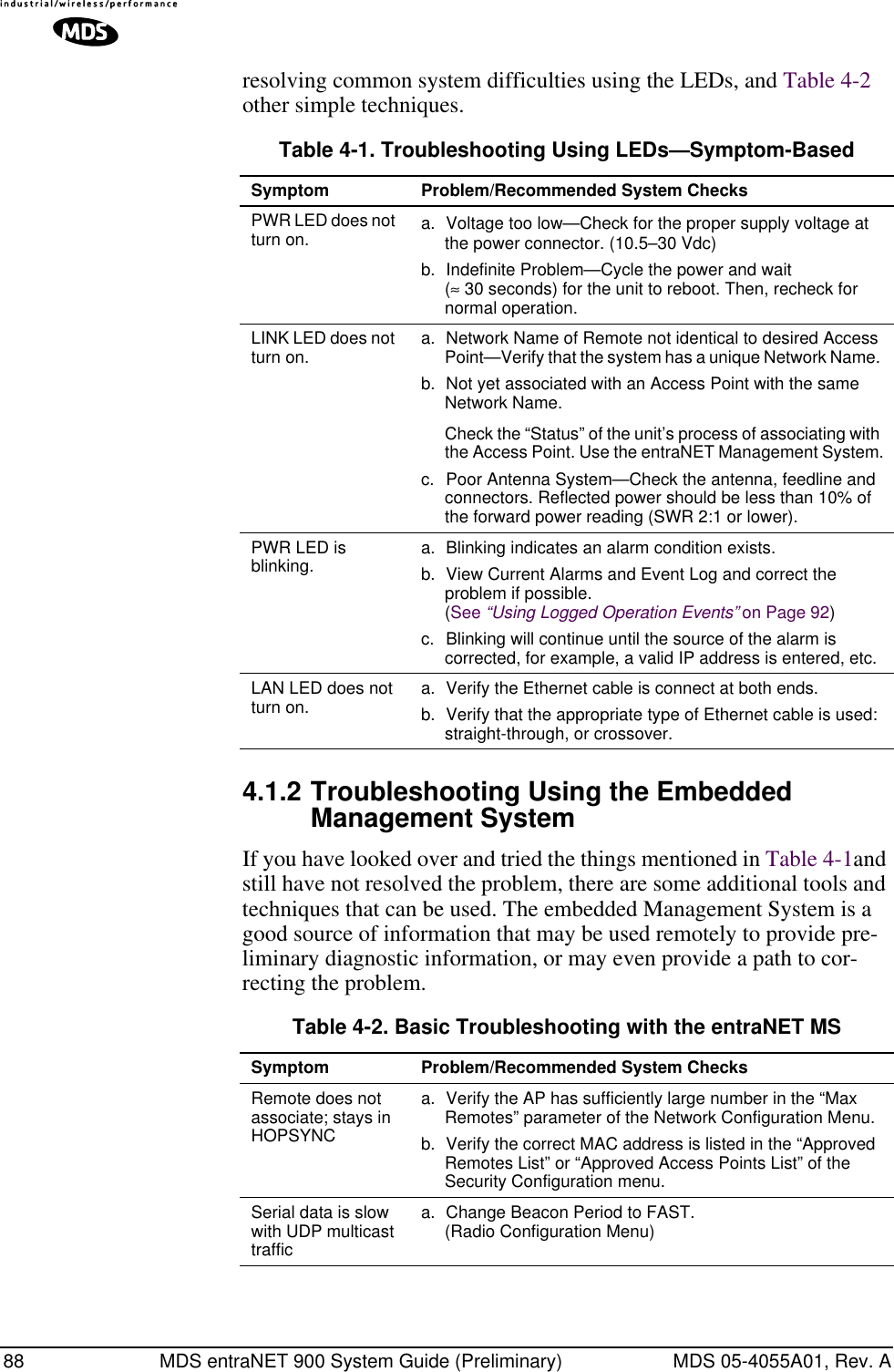 88 MDS entraNET 900 System Guide (Preliminary) MDS 05-4055A01, Rev. Aresolving common system difficulties using the LEDs, and Table 4-2 other simple techniques. 4.1.2 Troubleshooting Using the Embedded Management SystemIf you have looked over and tried the things mentioned in Table 4-1and still have not resolved the problem, there are some additional tools and techniques that can be used. The embedded Management System is a good source of information that may be used remotely to provide pre-liminary diagnostic information, or may even provide a path to cor-recting the problem.Table 4-1. Troubleshooting Using LEDs—Symptom-BasedSymptom Problem/Recommended System ChecksPWR LED does not turn on. a. Voltage too low—Check for the proper supply voltage at the power connector. (10.5–30 Vdc)b. Indefinite Problem—Cycle the power and wait (≈ 30 seconds) for the unit to reboot. Then, recheck for normal operation.LINK LED does not turn on.  a. Network Name of Remote not identical to desired Access Point—Verify that the system has a unique Network Name. b. Not yet associated with an Access Point with the same Network Name.Check the “Status” of the unit’s process of associating with the Access Point. Use the entraNET Management System.c. Poor Antenna System—Check the antenna, feedline and connectors. Reflected power should be less than 10% of the forward power reading (SWR 2:1 or lower). PWR LED is blinking.  a. Blinking indicates an alarm condition exists. b. View Current Alarms and Event Log and correct the problem if possible.(See “Using Logged Operation Events” on Page 92)c. Blinking will continue until the source of the alarm is corrected, for example, a valid IP address is entered, etc.LAN LED does not turn on. a. Verify the Ethernet cable is connect at both ends.b. Verify that the appropriate type of Ethernet cable is used: straight-through, or crossover.Table 4-2. Basic Troubleshooting with the entraNET MS Symptom Problem/Recommended System ChecksRemote does not associate; stays in HOPSYNCa. Verify the AP has sufficiently large number in the “Max Remotes” parameter of the Network Configuration Menu.b. Verify the correct MAC address is listed in the “Approved Remotes List” or “Approved Access Points List” of the Security Configuration menu.Serial data is slow with UDP multicast traffica. Change Beacon Period to FAST. (Radio Configuration Menu)