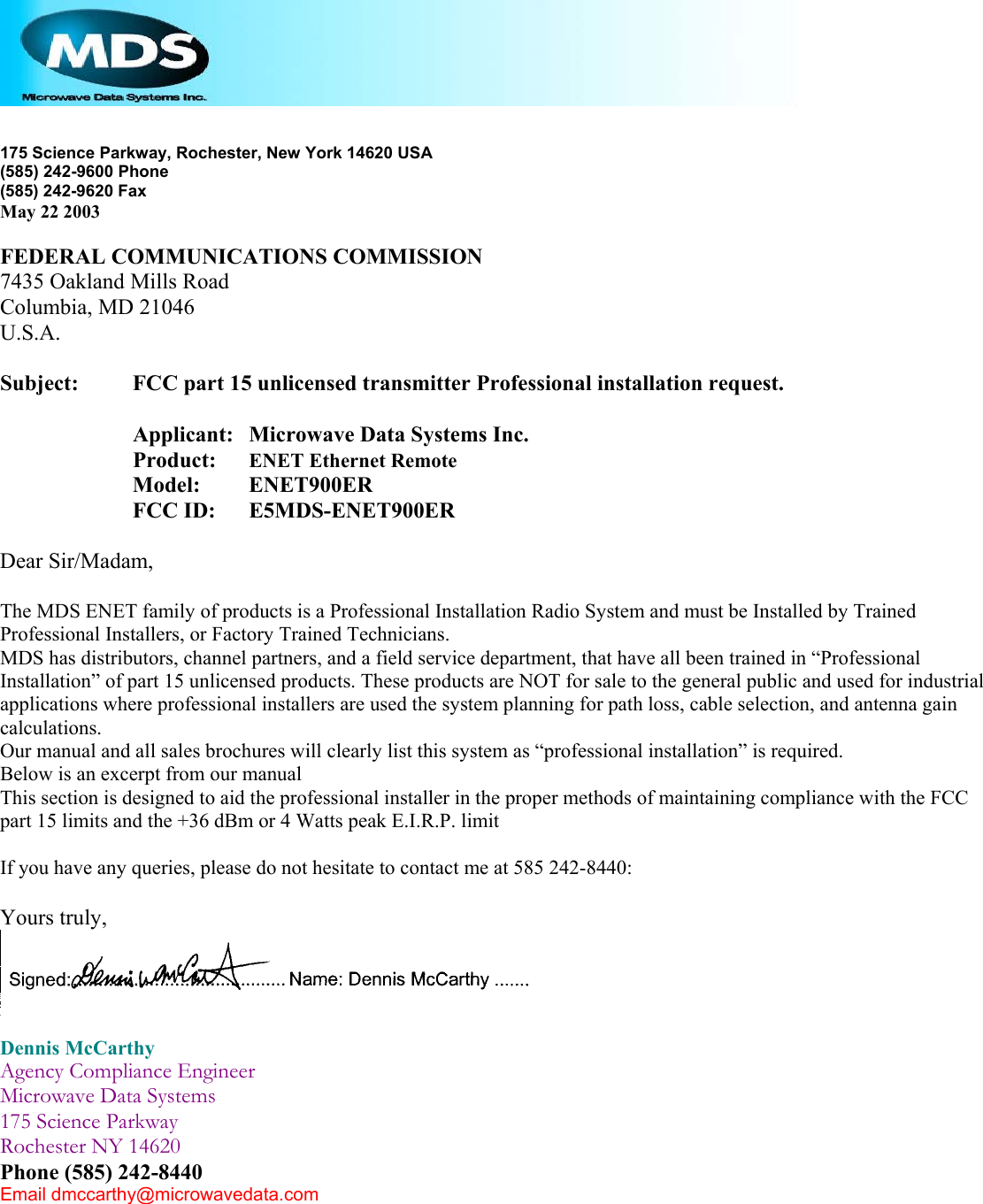    175 Science Parkway, Rochester, New York 14620 USA (585) 242-9600 Phone (585) 242-9620 Fax May 22 2003  FEDERAL COMMUNICATIONS COMMISSION 7435 Oakland Mills Road Columbia, MD 21046 U.S.A.  Subject:   FCC part 15 unlicensed transmitter Professional installation request.  Applicant:   Microwave Data Systems Inc. Product:    ENET Ethernet Remote Model:    ENET900ER FCC ID:   E5MDS-ENET900ER  Dear Sir/Madam,  The MDS ENET family of products is a Professional Installation Radio System and must be Installed by Trained Professional Installers, or Factory Trained Technicians. MDS has distributors, channel partners, and a field service department, that have all been trained in “Professional Installation” of part 15 unlicensed products. These products are NOT for sale to the general public and used for industrial applications where professional installers are used the system planning for path loss, cable selection, and antenna gain calculations. Our manual and all sales brochures will clearly list this system as “professional installation” is required. Below is an excerpt from our manual This section is designed to aid the professional installer in the proper methods of maintaining compliance with the FCC part 15 limits and the +36 dBm or 4 Watts peak E.I.R.P. limit  If you have any queries, please do not hesitate to contact me at 585 242-8440:  Yours truly,   Dennis McCarthy Agency Compliance Engineer Microwave Data Systems 175 Science Parkway Rochester NY 14620 Phone (585) 242-8440 Email dmccarthy@microwavedata.com  