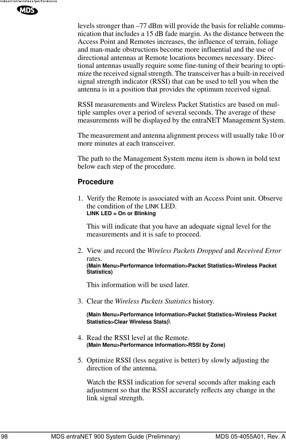 98 MDS entraNET 900 System Guide (Preliminary) MDS 05-4055A01, Rev. Alevels stronger than –77 dBm will provide the basis for reliable commu-nication that includes a 15 dB fade margin. As the distance between the Access Point and Remotes increases, the influence of terrain, foliage and man-made obstructions become more influential and the use of directional antennas at Remote locations becomes necessary. Direc-tional antennas usually require some fine-tuning of their bearing to opti-mize the received signal strength. The transceiver has a built-in received signal strength indicator (RSSI) that can be used to tell you when the antenna is in a position that provides the optimum received signal.RSSI measurements and Wireless Packet Statistics are based on mul-tiple samples over a period of several seconds. The average of these measurements will be displayed by the entraNET Management System.The measurement and antenna alignment process will usually take 10 or more minutes at each transceiver.The path to the Management System menu item is shown in bold text below each step of the procedure.Procedure1. Verify the Remote is associated with an Access Point unit. Observe the condition of the LINK LED.LINK LED = On or BlinkingThis will indicate that you have an adequate signal level for the measurements and it is safe to proceed.2. View and record the Wireless Packets Dropped and Received Error rates.(Main Menu&gt;Performance Information&gt;Packet Statistics&gt;Wireless Packet Statistics)This information will be used later.3. Clear the Wireless Packets Statistics history. (Main Menu&gt;Performance Information&gt;Packet Statistics&gt;Wireless Packet Statistics&gt;Clear Wireless Stats)\4. Read the RSSI level at the Remote.(Main Menu&gt;Performance Information&gt;RSSI by Zone)5. Optimize RSSI (less negative is better) by slowly adjusting the direction of the antenna.Watch the RSSI indication for several seconds after making each adjustment so that the RSSI accurately reﬂects any change in the link signal strength.