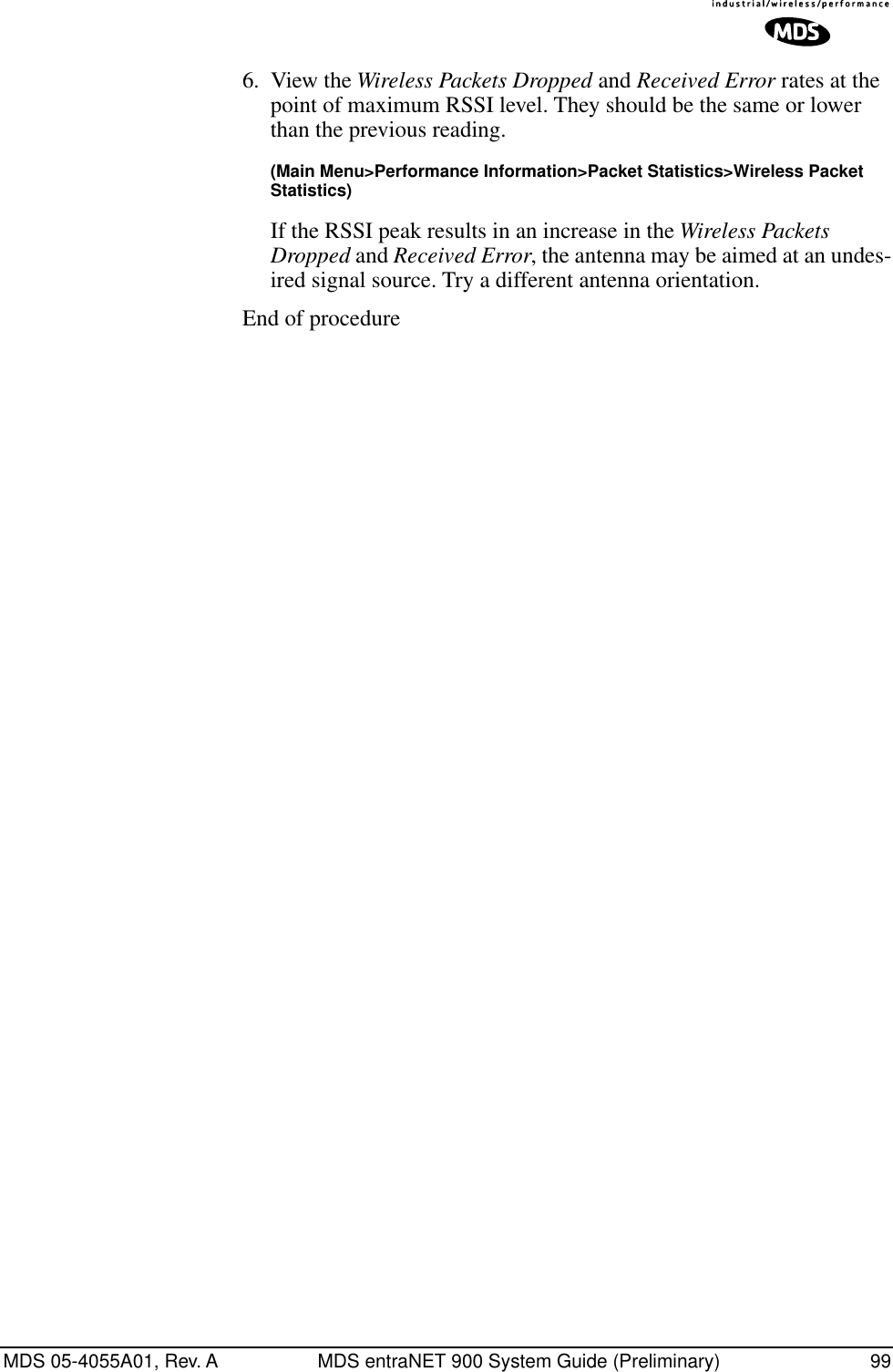 MDS 05-4055A01, Rev. A MDS entraNET 900 System Guide (Preliminary) 996. View the Wireless Packets Dropped and Received Error rates at the point of maximum RSSI level. They should be the same or lower than the previous reading.(Main Menu&gt;Performance Information&gt;Packet Statistics&gt;Wireless Packet Statistics)If the RSSI peak results in an increase in the Wireless Packets Dropped and Received Error, the antenna may be aimed at an undes-ired signal source. Try a different antenna orientation.End of procedure