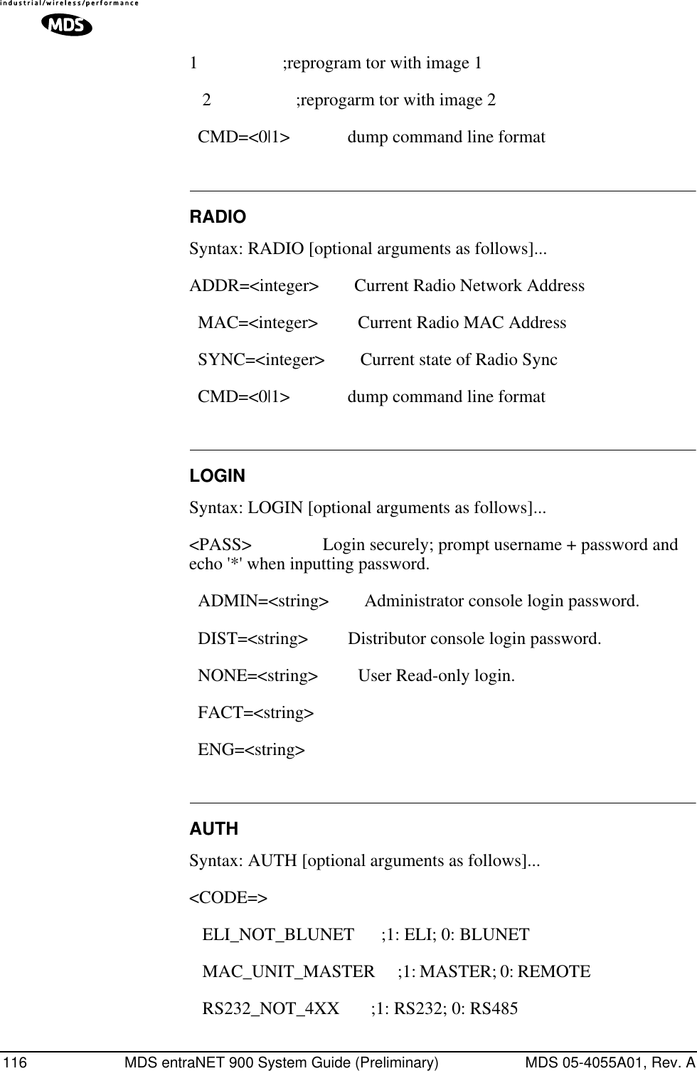 116 MDS entraNET 900 System Guide (Preliminary) MDS 05-4055A01, Rev. A1                   ;reprogram tor with image 1    2                   ;reprogarm tor with image 2   CMD=&lt;0|1&gt;             dump command line format RADIOSyntax: RADIO [optional arguments as follows]...ADDR=&lt;integer&gt;        Current Radio Network Address   MAC=&lt;integer&gt;         Current Radio MAC Address   SYNC=&lt;integer&gt;        Current state of Radio Sync   CMD=&lt;0|1&gt;             dump command line format LOGINSyntax: LOGIN [optional arguments as follows]...&lt;PASS&gt;                Login securely; prompt username + password and echo &apos;*&apos; when inputting password.   ADMIN=&lt;string&gt;        Administrator console login password.   DIST=&lt;string&gt;         Distributor console login password.   NONE=&lt;string&gt;         User Read-only login.   FACT=&lt;string&gt;   ENG=&lt;string&gt; AUTHSyntax: AUTH [optional arguments as follows]...&lt;CODE=&gt;    ELI_NOT_BLUNET      ;1: ELI; 0: BLUNET    MAC_UNIT_MASTER     ;1: MASTER; 0: REMOTE                                 RS232_NOT_4XX       ;1: RS232; 0: RS485 