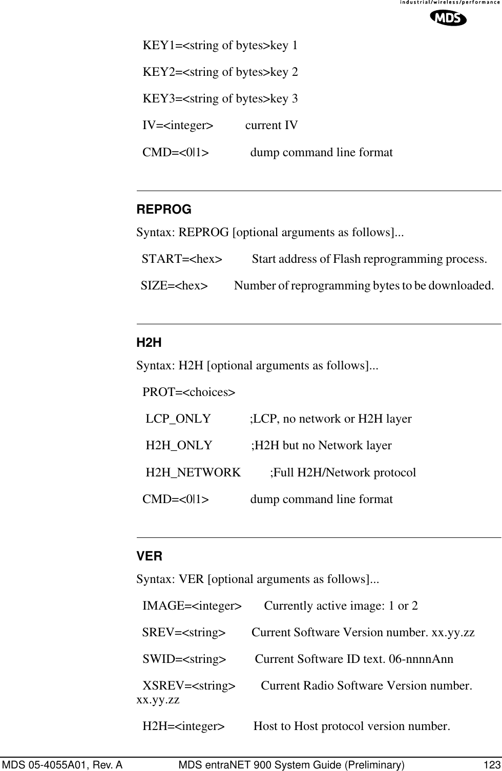 MDS 05-4055A01, Rev. A MDS entraNET 900 System Guide (Preliminary) 123  KEY1=&lt;string of bytes&gt;key 1   KEY2=&lt;string of bytes&gt;key 2   KEY3=&lt;string of bytes&gt;key 3   IV=&lt;integer&gt;          current IV   CMD=&lt;0|1&gt;             dump command line format REPROGSyntax: REPROG [optional arguments as follows]...  START=&lt;hex&gt;           Start address of Flash reprogramming process.       SIZE=&lt;hex&gt;            Number of reprogramming bytes to be downloaded.   H2HSyntax: H2H [optional arguments as follows]...  PROT=&lt;choices&gt;    LCP_ONLY            ;LCP, no network or H2H layer    H2H_ONLY            ;H2H but no Network layer    H2H_NETWORK         ;Full H2H/Network protocol   CMD=&lt;0|1&gt;             dump command line format VERSyntax: VER [optional arguments as follows]...  IMAGE=&lt;integer&gt;       Currently active image: 1 or 2   SREV=&lt;string&gt;         Current Software Version number. xx.yy.zz           SWID=&lt;string&gt;         Current Software ID text. 06-nnnnAnn   XSREV=&lt;string&gt;        Current Radio Software Version number. xx.yy.zz     H2H=&lt;integer&gt;         Host to Host protocol version number. 