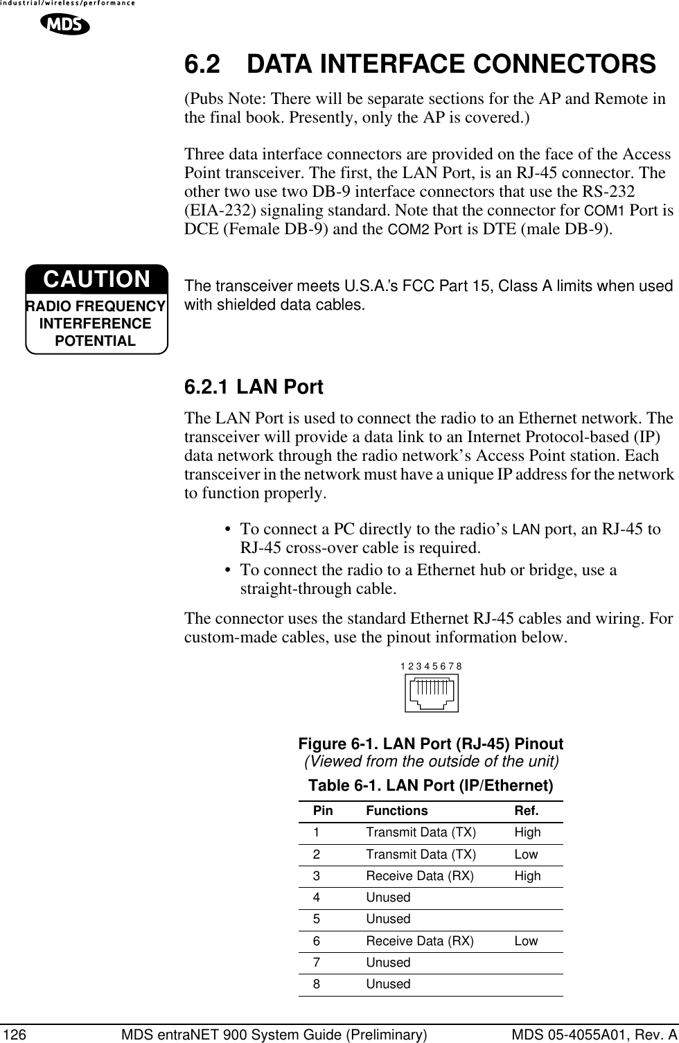 126 MDS entraNET 900 System Guide (Preliminary) MDS 05-4055A01, Rev. A6.2 DATA INTERFACE CONNECTORS(Pubs Note: There will be separate sections for the AP and Remote in the final book. Presently, only the AP is covered.)Three data interface connectors are provided on the face of the Access Point transceiver. The first, the LAN Port, is an RJ-45 connector. The other two use two DB-9 interface connectors that use the RS-232 (EIA-232) signaling standard. Note that the connector for COM1 Port is DCE (Female DB-9) and the COM2 Port is DTE (male DB-9). The transceiver meets U.S.A.’s FCC Part 15, Class A limits when used with shielded data cables. 6.2.1 LAN PortThe LAN Port is used to connect the radio to an Ethernet network. The transceiver will provide a data link to an Internet Protocol-based (IP) data network through the radio network’s Access Point station. Each transceiver in the network must have a unique IP address for the network to function properly.•To connect a PC directly to the radio’s LAN port, an RJ-45 to RJ-45 cross-over cable is required. •To connect the radio to a Ethernet hub or bridge, use a straight-through cable.The connector uses the standard Ethernet RJ-45 cables and wiring. For custom-made cables, use the pinout information below.Figure 6-1. LAN Port (RJ-45) Pinout(Viewed from the outside of the unit) Table 6-1. LAN Port (IP/Ethernet)Pin Functions Ref.1 Transmit Data (TX) High2 Transmit Data (TX) Low3 Receive Data (RX) High4 Unused5 Unused6 Receive Data (RX) Low7 Unused8 UnusedCAUTIONRADIO FREQUENCYINTERFERENCE POTENTIAL1 2 3 4 5 6 7 8