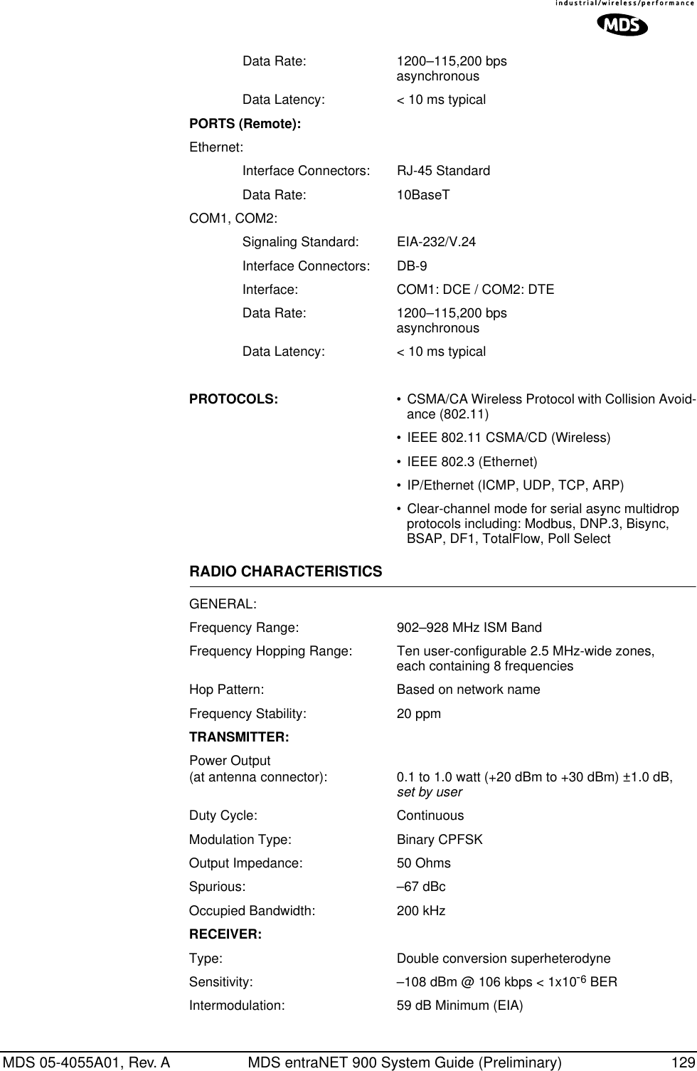 MDS 05-4055A01, Rev. A MDS entraNET 900 System Guide (Preliminary) 129Data Rate: 1200–115,200 bpsasynchronousData Latency: &lt; 10 ms typicalPORTS (Remote):Ethernet:Interface Connectors: RJ-45 StandardData Rate: 10BaseTCOM1, COM2:Signaling Standard: EIA-232/V.24Interface Connectors: DB-9Interface: COM1: DCE / COM2: DTEData Rate: 1200–115,200 bpsasynchronousData Latency: &lt; 10 ms typicalPROTOCOLS: •CSMA/CA Wireless Protocol with Collision Avoid-ance (802.11)•IEEE 802.11 CSMA/CD (Wireless)•IEEE 802.3 (Ethernet)•IP/Ethernet (ICMP, UDP, TCP, ARP)•Clear-channel mode for serial async multidrop protocols including: Modbus, DNP.3, Bisync, BSAP, DF1, TotalFlow, Poll SelectRADIO CHARACTERISTICSGENERAL:Frequency Range: 902–928 MHz ISM BandFrequency Hopping Range: Ten user-configurable 2.5 MHz-wide zones, each containing 8 frequencies Hop Pattern: Based on network nameFrequency Stability: 20 ppmTRANSMITTER:Power Output(at antenna connector): 0.1 to 1.0 watt (+20 dBm to +30 dBm) ±1.0 dB,set by userDuty Cycle: ContinuousModulation Type: Binary CPFSKOutput Impedance: 50 OhmsSpurious: –67 dBcOccupied Bandwidth: 200 kHzRECEIVER:Type: Double conversion superheterodyneSensitivity: –108 dBm @ 106 kbps &lt; 1x10-6 BERIntermodulation: 59 dB Minimum (EIA)