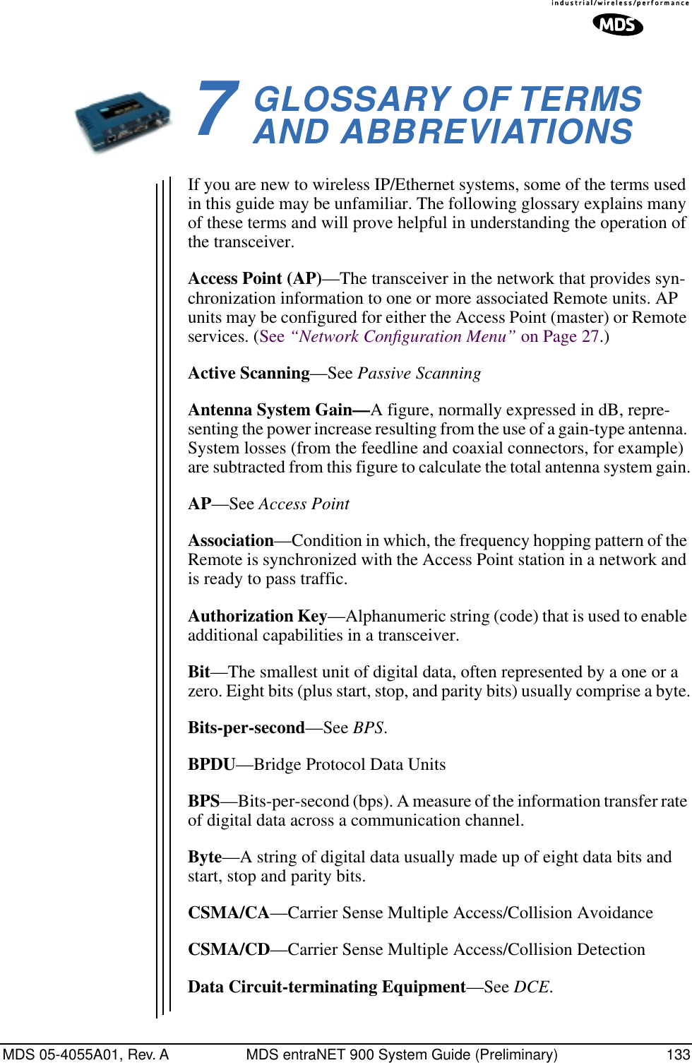 MDS 05-4055A01, Rev. A MDS entraNET 900 System Guide (Preliminary) 1337GLOSSARY OF TERMSAND ABBREVIATIONS7 Chapter Counter Reset ParagraphIf you are new to wireless IP/Ethernet systems, some of the terms used in this guide may be unfamiliar. The following glossary explains many of these terms and will prove helpful in understanding the operation of the transceiver.Access Point (AP)—The transceiver in the network that provides syn-chronization information to one or more associated Remote units. AP units may be configured for either the Access Point (master) or Remote services. (See “Network Conﬁguration Menu” on Page 27.)Active Scanning—See Passive ScanningAntenna System Gain—A figure, normally expressed in dB, repre-senting the power increase resulting from the use of a gain-type antenna. System losses (from the feedline and coaxial connectors, for example) are subtracted from this figure to calculate the total antenna system gain.AP—See Access PointAssociation—Condition in which, the frequency hopping pattern of the Remote is synchronized with the Access Point station in a network and is ready to pass traffic.Authorization Key—Alphanumeric string (code) that is used to enable additional capabilities in a transceiver.Bit—The smallest unit of digital data, often represented by a one or a zero. Eight bits (plus start, stop, and parity bits) usually comprise a byte.Bits-per-second—See BPS.BPDU—Bridge Protocol Data UnitsBPS—Bits-per-second (bps). A measure of the information transfer rate of digital data across a communication channel.Byte—A string of digital data usually made up of eight data bits and start, stop and parity bits.CSMA/CA—Carrier Sense Multiple Access/Collision AvoidanceCSMA/CD—Carrier Sense Multiple Access/Collision DetectionData Circuit-terminating Equipment—See DCE.