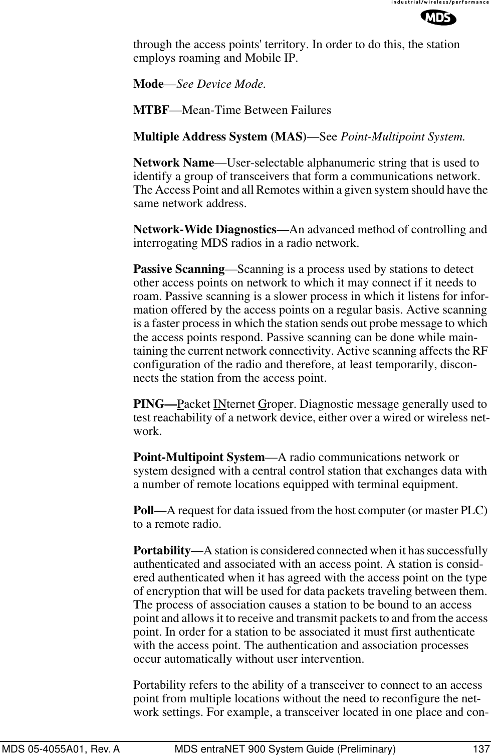 MDS 05-4055A01, Rev. A MDS entraNET 900 System Guide (Preliminary) 137through the access points&apos; territory. In order to do this, the station employs roaming and Mobile IP.Mode—See Device Mode.MTBF—Mean-Time Between FailuresMultiple Address System (MAS)—See Point-Multipoint System.Network Name—User-selectable alphanumeric string that is used to identify a group of transceivers that form a communications network. The Access Point and all Remotes within a given system should have the same network address.Network-Wide Diagnostics—An advanced method of controlling and interrogating MDS radios in a radio network.Passive Scanning—Scanning is a process used by stations to detect other access points on network to which it may connect if it needs to roam. Passive scanning is a slower process in which it listens for infor-mation offered by the access points on a regular basis. Active scanning is a faster process in which the station sends out probe message to which the access points respond. Passive scanning can be done while main-taining the current network connectivity. Active scanning affects the RF configuration of the radio and therefore, at least temporarily, discon-nects the station from the access point.PING—Packet INternet Groper. Diagnostic message generally used to test reachability of a network device, either over a wired or wireless net-work.Point-Multipoint System—A radio communications network or system designed with a central control station that exchanges data with a number of remote locations equipped with terminal equipment.Poll—A request for data issued from the host computer (or master PLC) to a remote radio.Portability—A station is considered connected when it has successfully authenticated and associated with an access point. A station is consid-ered authenticated when it has agreed with the access point on the type of encryption that will be used for data packets traveling between them. The process of association causes a station to be bound to an access point and allows it to receive and transmit packets to and from the access point. In order for a station to be associated it must first authenticate with the access point. The authentication and association processes occur automatically without user intervention.Portability refers to the ability of a transceiver to connect to an access point from multiple locations without the need to reconfigure the net-work settings. For example, a transceiver located in one place and con-