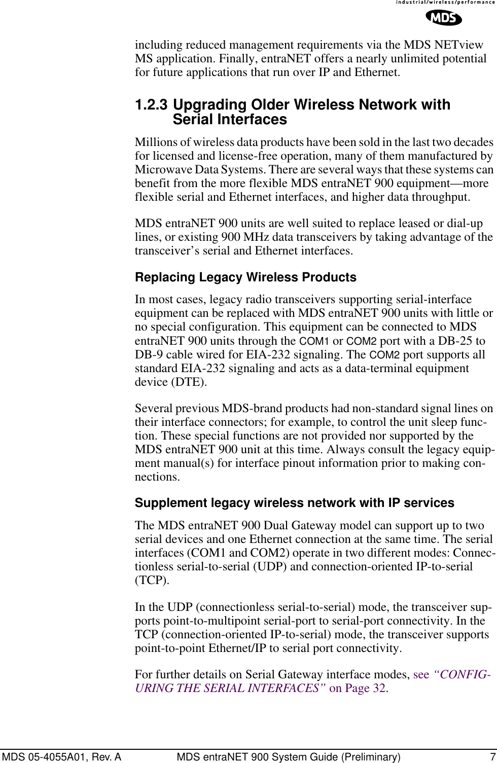  MDS 05-4055A01, Rev. A MDS entraNET 900 System Guide (Preliminary) 7 including reduced management requirements via the MDS NETview MS application. Finally, entraNET offers a nearly unlimited potential for future applications that run over IP and Ethernet. 1.2.3 Upgrading Older Wireless Network with Serial Interfaces Millions of wireless data products have been sold in the last two decades for licensed and license-free operation, many of them manufactured by Microwave Data Systems. There are several ways that these systems can benefit from the more flexible MDS entraNET 900 equipment—more flexible serial and Ethernet interfaces, and higher data throughput. MDS entraNET 900 units are well suited to replace leased or dial-up lines, or existing 900 MHz data transceivers by taking advantage of the transceiver’s serial and Ethernet interfaces. Replacing Legacy Wireless Products In most cases, legacy radio transceivers supporting serial-interface equipment can be replaced with MDS entraNET 900 units with little or no special configuration. This equipment can be connected to MDS entraNET 900 units through the  COM1  or  COM2  port with a DB-25 to DB-9 cable wired for EIA-232 signaling. The  COM2  port supports all standard EIA-232 signaling and acts as a data-terminal equipment device (DTE).Several previous MDS-brand products had non-standard signal lines on their interface connectors; for example, to control the unit sleep func-tion. These special functions are not provided nor supported by the MDS entraNET 900 unit at this time. Always consult the legacy equip-ment manual(s) for interface pinout information prior to making con-nections. Supplement legacy wireless network with IP services The MDS entraNET 900 Dual Gateway model can support up to two serial devices and one Ethernet connection at the same time. The serial interfaces (COM1 and COM2) operate in two different modes: Connec-tionless serial-to-serial (UDP) and connection-oriented IP-to-serial (TCP).In the UDP (connectionless serial-to-serial) mode, the transceiver sup-ports point-to-multipoint serial-port to serial-port connectivity. In the TCP (connection-oriented IP-to-serial) mode, the transceiver supports point-to-point Ethernet/IP to serial port connectivity.For further details on Serial Gateway interface modes, see  “CONFIG-URING THE SERIAL INTERFACES”  on Page 32.