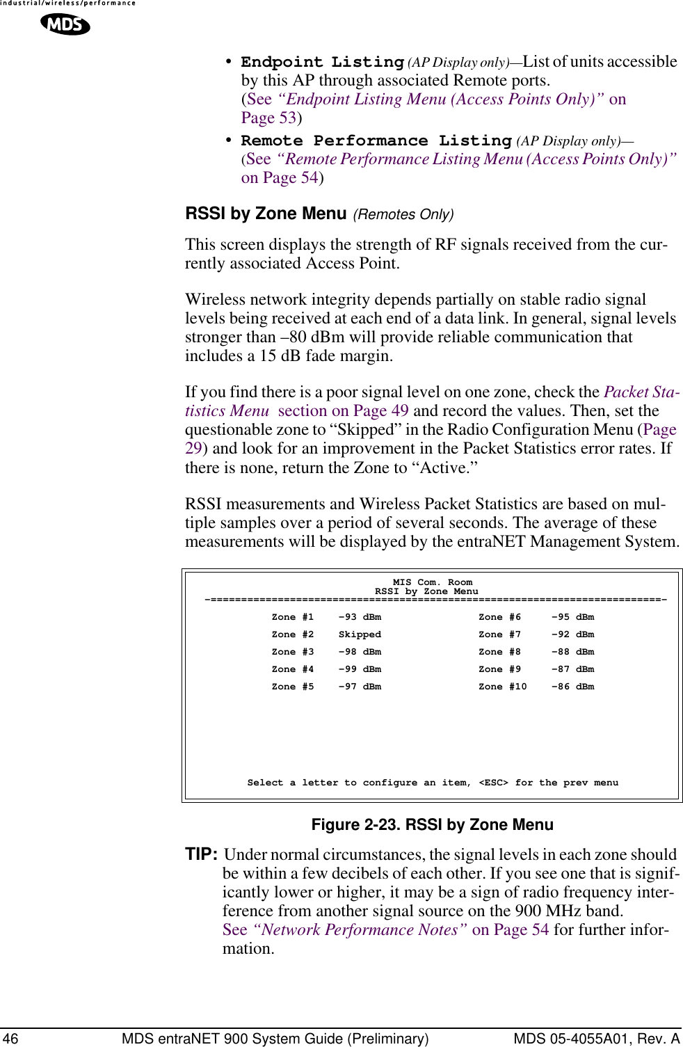 46 MDS entraNET 900 System Guide (Preliminary) MDS 05-4055A01, Rev. A•Endpoint Listing (AP Display only)—List of units accessible by this AP through associated Remote ports. (See “Endpoint Listing Menu (Access Points Only)” on Page 53)•Remote Performance Listing (AP Display only)—(See “Remote Performance Listing Menu (Access Points Only)” on Page 54) RSSI by Zone Menu (Remotes Only)This screen displays the strength of RF signals received from the cur-rently associated Access Point. Wireless network integrity depends partially on stable radio signal levels being received at each end of a data link. In general, signal levels stronger than –80 dBm will provide reliable communication that includes a 15 dB fade margin.If you find there is a poor signal level on one zone, check the Packet Sta-tistics Menu  section on Page 49 and record the values. Then, set the questionable zone to “Skipped” in the Radio Configuration Menu (Page 29) and look for an improvement in the Packet Statistics error rates. If there is none, return the Zone to “Active.”RSSI measurements and Wireless Packet Statistics are based on mul-tiple samples over a period of several seconds. The average of these measurements will be displayed by the entraNET Management System.Figure 2-23. RSSI by Zone MenuTIP: Under normal circumstances, the signal levels in each zone should be within a few decibels of each other. If you see one that is signif-icantly lower or higher, it may be a sign of radio frequency inter-ference from another signal source on the 900 MHz band. See “Network Performance Notes” on Page 54 for further infor-mation.                                 MIS Com. Room                              RSSI by Zone Menu  -==========================================================================-             Zone #1    -93 dBm                Zone #6     -95 dBm             Zone #2    Skipped                Zone #7     -92 dBm             Zone #3    -98 dBm                Zone #8     -88 dBm             Zone #4    -99 dBm                Zone #9     -87 dBm             Zone #5    -97 dBm                Zone #10    -86 dBm         Select a letter to configure an item, &lt;ESC&gt; for the prev menu