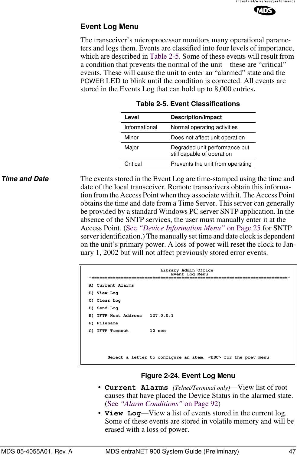 MDS 05-4055A01, Rev. A MDS entraNET 900 System Guide (Preliminary) 47Event Log MenuThe transceiver’s microprocessor monitors many operational parame-ters and logs them. Events are classified into four levels of importance, which are described in Table 2-5. Some of these events will result from a condition that prevents the normal of the unit—these are “critical” events. These will cause the unit to enter an “alarmed” state and the POWER LED to blink until the condition is corrected. All events are stored in the Events Log that can hold up to 8,000 entries.Time and Date The events stored in the Event Log are time-stamped using the time and date of the local transceiver. Remote transceivers obtain this informa-tion from the Access Point when they associate with it. The Access Point obtains the time and date from a Time Server. This server can generally be provided by a standard Windows PC server SNTP application. In the absence of the SNTP services, the user must manually enter it at the Access Point. (See “Device Information Menu” on Page 25 for SNTP server identification.) The manually set time and date clock is dependent on the unit’s primary power. A loss of power will reset the clock to Jan-uary 1, 2002 but will not affect previously stored error events.Figure 2-24. Event Log Menu •Current Alarms (Telnet/Terminal only)—View list of root causes that have placed the Device Status in the alarmed state. (See “Alarm Conditions” on Page 92)•View Log—View a list of events stored in the current log. Some of these events are stored in volatile memory and will be erased with a loss of power.Table 2-5. Event ClassificationsLevel Description/ImpactInformational Normal operating activitiesMinor Does not affect unit operationMajor Degraded unit performance but still capable of operationCritical Prevents the unit from operating                             Library Admin Office                                 Event Log Menu  -==========================================================================-  A) Current Alarms  B) View Log  C) Clear Log  D) Send Log  E) TFTP Host Address   127.0.0.1  F) Filename  G) TFTP Timeout        10 sec         Select a letter to configure an item, &lt;ESC&gt; for the prev menu