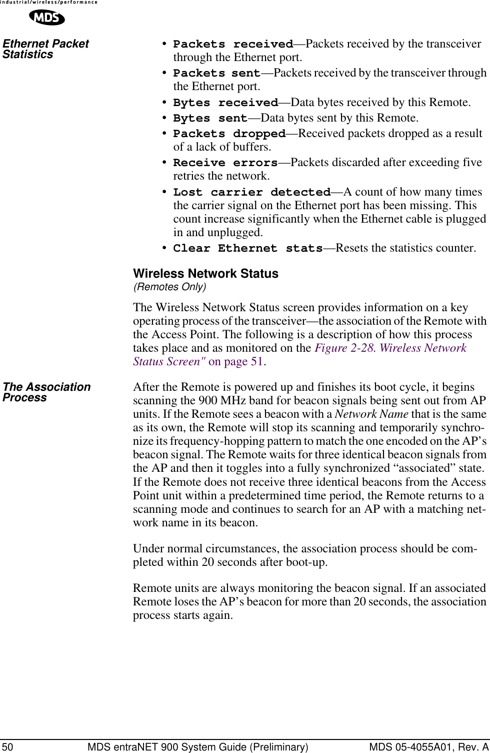 50 MDS entraNET 900 System Guide (Preliminary) MDS 05-4055A01, Rev. AEthernet Packet Statistics •Packets received—Packets received by the transceiver through the Ethernet port.•Packets sent—Packets received by the transceiver through the Ethernet port.•Bytes received—Data bytes received by this Remote.•Bytes sent—Data bytes sent by this Remote.•Packets dropped—Received packets dropped as a result of a lack of buffers.•Receive errors—Packets discarded after exceeding five retries the network.•Lost carrier detected—A count of how many times the carrier signal on the Ethernet port has been missing. This count increase significantly when the Ethernet cable is plugged in and unplugged.•Clear Ethernet stats—Resets the statistics counter.Wireless Network Status(Remotes Only)The Wireless Network Status screen provides information on a key operating process of the transceiver—the association of the Remote with the Access Point. The following is a description of how this process takes place and as monitored on the Figure 2-28. Wireless Network Status Screen&quot; on page 51.The Association Process After the Remote is powered up and finishes its boot cycle, it begins scanning the 900 MHz band for beacon signals being sent out from AP units. If the Remote sees a beacon with a Network Name that is the same as its own, the Remote will stop its scanning and temporarily synchro-nize its frequency-hopping pattern to match the one encoded on the AP’s beacon signal. The Remote waits for three identical beacon signals from the AP and then it toggles into a fully synchronized “associated” state. If the Remote does not receive three identical beacons from the Access Point unit within a predetermined time period, the Remote returns to a scanning mode and continues to search for an AP with a matching net-work name in its beacon. Under normal circumstances, the association process should be com-pleted within 20 seconds after boot-up.Remote units are always monitoring the beacon signal. If an associated Remote loses the AP’s beacon for more than 20 seconds, the association process starts again. 