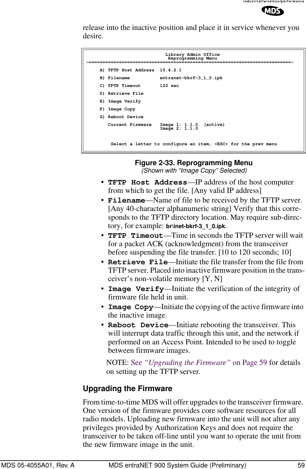 MDS 05-4055A01, Rev. A MDS entraNET 900 System Guide (Preliminary) 59release into the inactive position and place it in service whenever you desire. Figure 2-33. Reprogramming Menu(Shown with “Image Copy” Selected)•TFTP Host Address—IP address of the host computer from which to get the file. [Any valid IP address]•Filename—Name of file to be received by the TFTP server.[Any 40-character alphanumeric string] Verify that this corre-sponds to the TFTP directory location. May require sub-direc-tory, for example: br\inet-bkrf-3_1_0.ipk. •TFTP Timeout—Time in seconds the TFTP server will wait for a packet ACK (acknowledgment) from the transceiver before suspending the file transfer. [10 to 120 seconds; 10]•Retrieve File—Initiate the file transfer from the file from TFTP server. Placed into inactive firmware position in the trans-ceiver’s non-volatile memory [Y, N]•Image Verify—Initiate the verification of the integrity of firmware file held in unit.•Image Copy—Initiate the copying of the active firmware into the inactive image.•Reboot Device—Initiate rebooting the transceiver. This will interrupt data traffic through this unit, and the network if performed on an Access Point. Intended to be used to toggle between firmware images.NOTE: See “Upgrading the Firmware” on Page 59 for details on setting up the TFTP server.Upgrading the FirmwareFrom time-to-time MDS will offer upgrades to the transceiver firmware. One version of the firmware provides core software resources for all radio models. Uploading new firmware into the unit will not alter any privileges provided by Authorization Keys and does not require the transceiver to be taken off-line until you want to operate the unit from the new firmware image in the unit.                             Library Admin Office                              Reprogramming Menu-==========================================================================-     A) TFTP Host Address  10.4.2.1     B) Filename           entranet-bkrf-3_1_0.ipk     C) TFTP Timeout       120 sec     D) Retrieve File     E) Image Verify     F) Image Copy     G) Reboot Device        Current Firmware   Image 1: 1.1.0  (active)                           Image 2: 1.1.0         Select a letter to configure an item, &lt;ESC&gt; for the prev menu