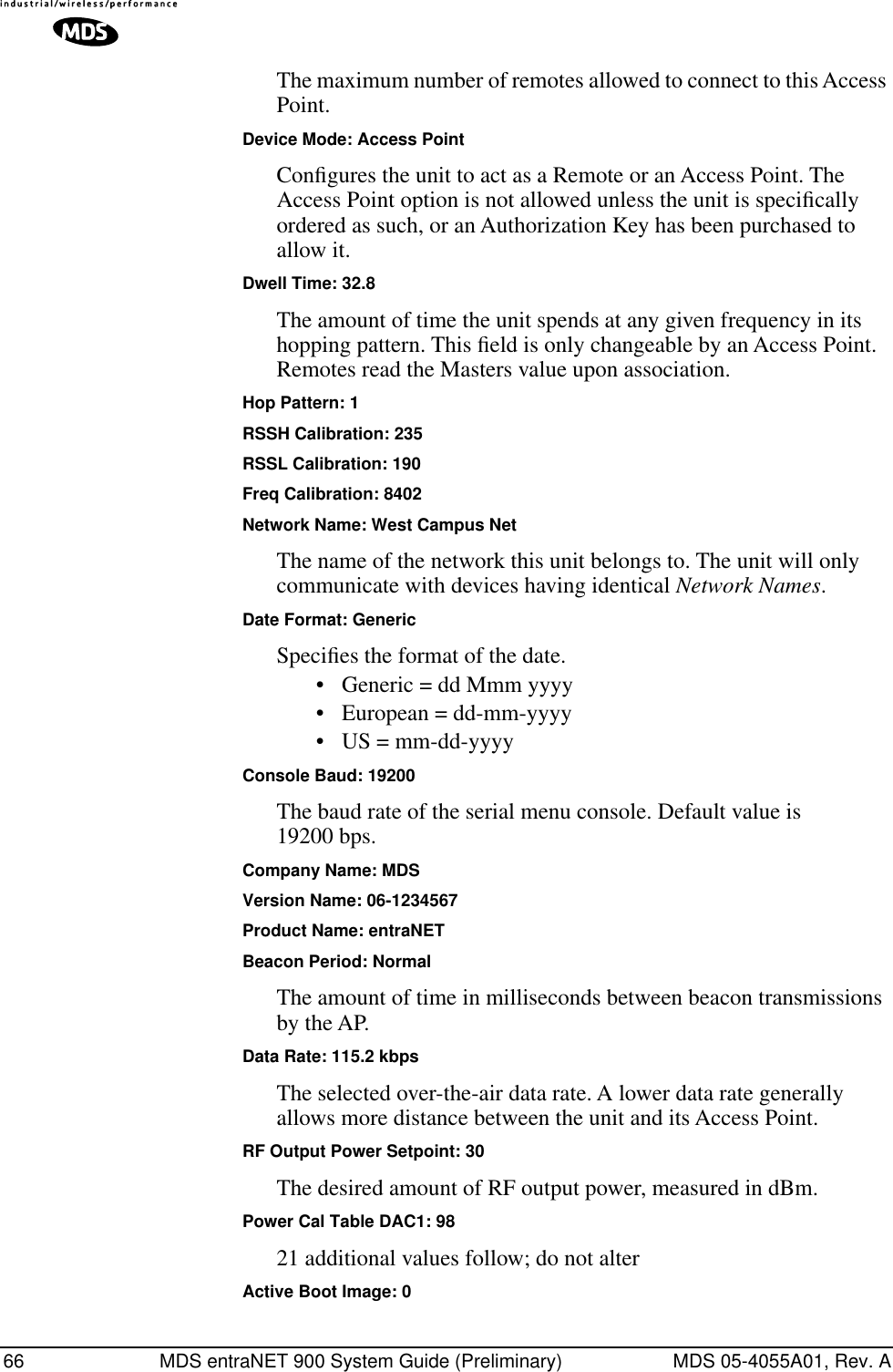 66 MDS entraNET 900 System Guide (Preliminary) MDS 05-4055A01, Rev. AThe maximum number of remotes allowed to connect to this Access Point.Device Mode: Access PointConﬁgures the unit to act as a Remote or an Access Point. The Access Point option is not allowed unless the unit is speciﬁcally ordered as such, or an Authorization Key has been purchased to allow it.Dwell Time: 32.8The amount of time the unit spends at any given frequency in its hopping pattern. This ﬁeld is only changeable by an Access Point. Remotes read the Masters value upon association.Hop Pattern: 1RSSH Calibration: 235RSSL Calibration: 190Freq Calibration: 8402Network Name: West Campus NetThe name of the network this unit belongs to. The unit will only communicate with devices having identical Network Names.Date Format: GenericSpeciﬁes the format of the date. • Generic = dd Mmm yyyy• European = dd-mm-yyyy• US = mm-dd-yyyyConsole Baud: 19200The baud rate of the serial menu console. Default value is 19200 bps.Company Name: MDSVersion Name: 06-1234567Product Name: entraNETBeacon Period: NormalThe amount of time in milliseconds between beacon transmissions by the AP.Data Rate: 115.2 kbpsThe selected over-the-air data rate. A lower data rate generally allows more distance between the unit and its Access Point.RF Output Power Setpoint: 30The desired amount of RF output power, measured in dBm.Power Cal Table DAC1: 9821 additional values follow; do not alterActive Boot Image: 0