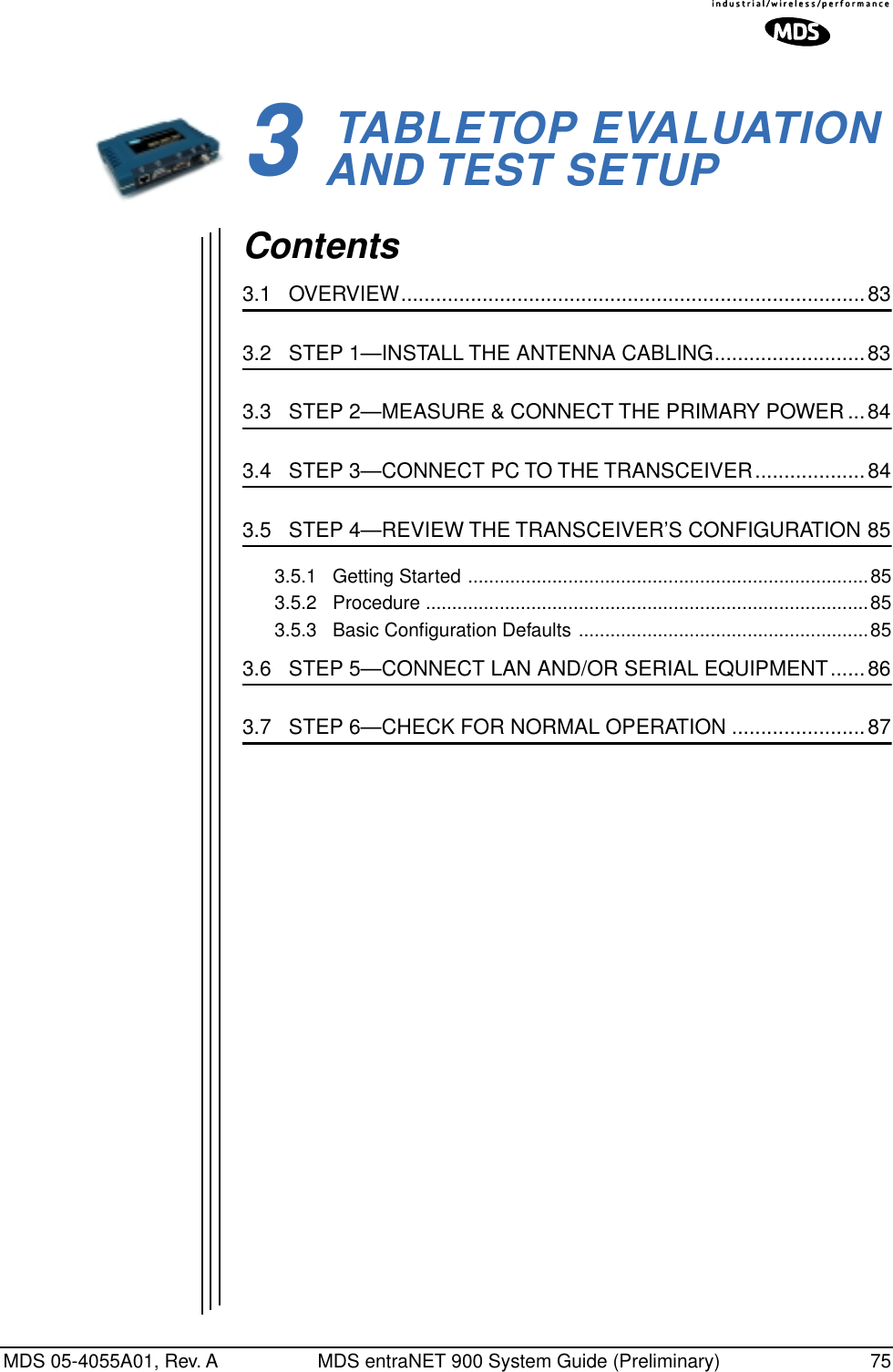 MDS 05-4055A01, Rev. A MDS entraNET 900 System Guide (Preliminary) 753 TABLETOP EVALUATIONAND TEST SETUP3 Chapter Counter Reset ParagraphContents3.1   OVERVIEW................................................................................833.2   STEP 1—INSTALL THE ANTENNA CABLING..........................833.3   STEP 2—MEASURE &amp; CONNECT THE PRIMARY POWER...843.4   STEP 3—CONNECT PC TO THE TRANSCEIVER...................843.5   STEP 4—REVIEW THE TRANSCEIVER’S CONFIGURATION 853.5.1   Getting Started ............................................................................853.5.2   Procedure ....................................................................................853.5.3   Basic Conﬁguration Defaults .......................................................853.6   STEP 5—CONNECT LAN AND/OR SERIAL EQUIPMENT......863.7   STEP 6—CHECK FOR NORMAL OPERATION .......................87