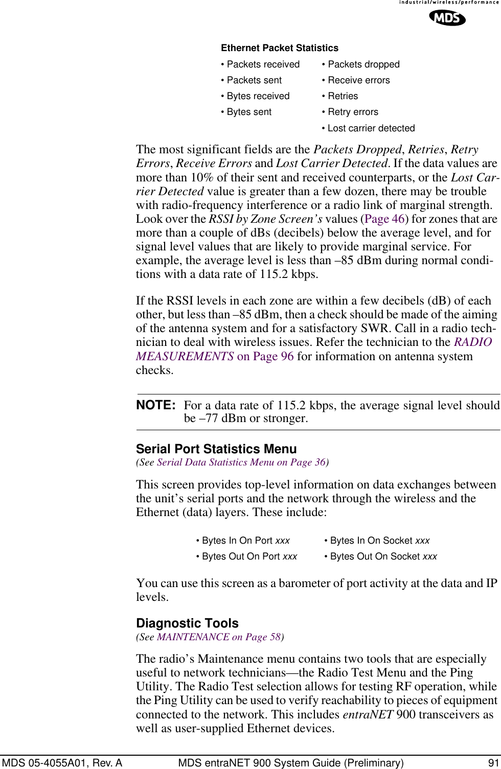 MDS 05-4055A01, Rev. A MDS entraNET 900 System Guide (Preliminary) 91The most significant fields are the Packets Dropped, Retries, Retry Errors, Receive Errors and Lost Carrier Detected. If the data values are more than 10% of their sent and received counterparts, or the Lost Car-rier Detected value is greater than a few dozen, there may be trouble with radio-frequency interference or a radio link of marginal strength. Look over the RSSI by Zone Screen’s values (Page 46) for zones that are more than a couple of dBs (decibels) below the average level, and for signal level values that are likely to provide marginal service. For example, the average level is less than –85 dBm during normal condi-tions with a data rate of 115.2 kbps. If the RSSI levels in each zone are within a few decibels (dB) of each other, but less than –85 dBm, then a check should be made of the aiming of the antenna system and for a satisfactory SWR. Call in a radio tech-nician to deal with wireless issues. Refer the technician to the RADIO MEASUREMENTS on Page 96 for information on antenna system checks.NOTE: For a data rate of 115.2 kbps, the average signal level shouldbe –77 dBm or stronger.Serial Port Statistics Menu (See Serial Data Statistics Menu on Page 36)This screen provides top-level information on data exchanges between the unit’s serial ports and the network through the wireless and the Ethernet (data) layers. These include:You can use this screen as a barometer of port activity at the data and IP levels.Diagnostic Tools(See MAINTENANCE on Page 58)The radio’s Maintenance menu contains two tools that are especially useful to network technicians—the Radio Test Menu and the Ping Utility. The Radio Test selection allows for testing RF operation, while the Ping Utility can be used to verify reachability to pieces of equipment connected to the network. This includes entraNET 900 transceivers as well as user-supplied Ethernet devices.Ethernet Packet Statistics• Packets received • Packets dropped• Packets sent • Receive errors• Bytes received • Retries• Bytes sent • Retry errors• Lost carrier detected• Bytes In On Port xxx • Bytes In On Socket xxx• Bytes Out On Port xxx • Bytes Out On Socket xxx