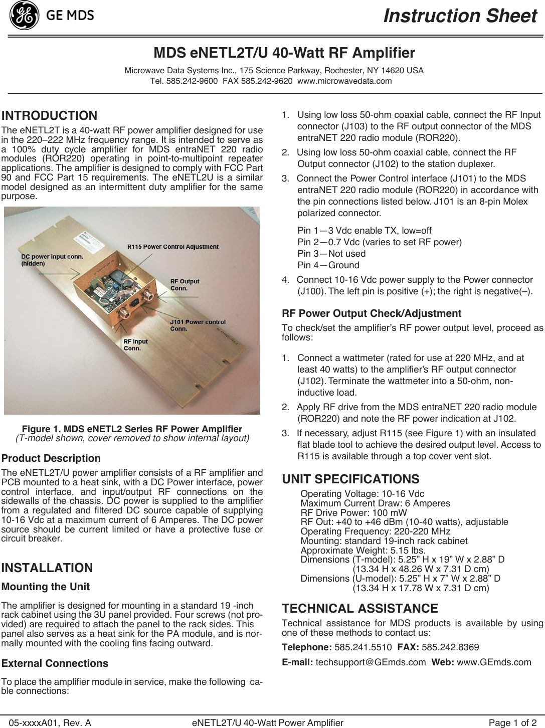  05-xxxxA01, Rev. A eNETL2T/U 40-Watt Power Amplifier   Page 1 of 2 INTRODUCTION  The eNETL2T is a 40-watt RF power amplifier designed for usein the 220–222 MHz frequency range. It is intended to serve asa 100% duty cycle amplifier for MDS entraNET 220 radiomodules (ROR220) operating in point-to-multipoint repeaterapplications. The amplifier is designed to comply with FCC Part90 and FCC Part 15 requirements. The eNETL2U is a similarmodel designed as an intermittent duty amplifier for the samepurpose. Figure 1. MDS eNETL2 Series RF Power Amplifier (T-model shown, cover removed to show internal layout) Product Description The eNETL2T/U power amplifier consists of a RF amplifier andPCB mounted to a heat sink, with a DC Power interface, powercontrol interface, and input/output RF connections on thesidewalls of the chassis. DC power is supplied to the amplifierfrom a regulated and filtered DC source capable of supplying10-16 Vdc at a maximum current of 6 Amperes. The DC powersource should be current limited or have a protective fuse orcircuit breaker. INSTALLATION Mounting the Unit The amplifier is designed for mounting in a standard 19 -inch rack cabinet using the 3U panel provided. Four screws (not pro-vided) are required to attach the panel to the rack sides. This panel also serves as a heat sink for the PA module, and is nor-mally mounted with the cooling fins facing outward. External Connections To place the amplifier module in service, make the following  ca-ble connections:1. Using low loss 50-ohm coaxial cable, connect the RF Input connector (J103) to the RF output connector of the MDS entraNET 220 radio module (ROR220).2. Using low loss 50-ohm coaxial cable, connect the RF Output connector (J102) to the station duplexer.3. Connect the Power Control interface (J101) to the MDS entraNET 220 radio module (ROR220) in accordance with the pin connections listed below. J101 is an 8-pin Molex polarized connector.Pin 1—3 Vdc enable TX, low=offPin 2—0.7 Vdc (varies to set RF power)Pin 3—Not usedPin 4—Ground4. Connect 10-16 Vdc power supply to the Power connector (J100). The left pin is positive (+); the right is negative(–). RF Power Output Check/Adjustment To check/set the amplifier’s RF power output level, proceed asfollows:1. Connect a wattmeter (rated for use at 220 MHz, and at least 40 watts) to the ampliﬁer’s RF output connector (J102). Terminate the wattmeter into a 50-ohm, non-inductive load.2. Apply RF drive from the MDS entraNET 220 radio module (ROR220) and note the RF power indication at J102.3. If necessary, adjust R115 (see Figure 1) with an insulated ﬂat blade tool to achieve the desired output level. Access to R115 is available through a top cover vent slot. UNIT SPECIFICATIONS Operating Voltage: 10-16 VdcMaximum Current Draw: 6 AmperesRF Drive Power: 100 mWRF Out: +40 to +46 dBm (10-40 watts), adjustableOperating Frequency: 220-220 MHzMounting: standard 19-inch rack cabinetApproximate Weight: 5.15 lbs.Dimensions (T-model): 5.25” H x 19” W x 2.88” D(13.34 H x 48.26 W x 7.31 D cm)Dimensions (U-model): 5.25” H x 7” W x 2.88” D(13.34 H x 17.78 W x 7.31 D cm) TECHNICAL ASSISTANCE Technical assistance for MDS products is available by usingone of these methods to contact us: Telephone:  585.241.5510   FAX:  585.242.8369 E-mail:  techsupport@GEmds.com   Web:  www.GEmds.comInstruction SheetMDS eNETL2T/U 40-Watt RF AmplifierMicrowave Data Systems Inc., 175 Science Parkway, Rochester, NY 14620 USATel. 585.242-9600  FAX 585.242-9620  www.microwavedata.com