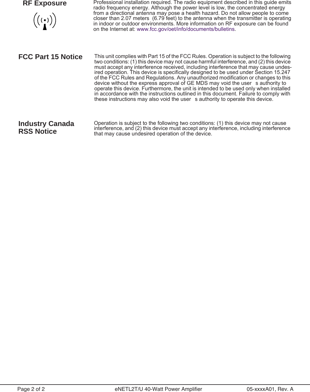  Page 2 of 2 eNETL2T/U 40-Watt Power Amplifier 05-xxxxA01, Rev. A Professional installation required. The radio equipment described in this guide emits radio frequency energy. Although the power level is low, the concentrated energy from a directional antenna may pose a health hazard. Do not allow people to come closer than 2.07 meters  (6.79 feet) to the antenna when the transmitter is operating in indoor or outdoor environments. More information on RF exposure can be found  on the Internet at: www.fcc.gov/oet/info/documents/bulletins.RF Exposure FCC Part 15 Notice This unit complies with Part 15 of the FCC Rules. Operation is subject to the following two conditions: (1) this device may not cause harmful interference, and (2) this device must accept any interference received, including interference that may cause undes-ired operation. This device is specifically designed to be used under Section 15.247 of the FCC Rules and Regulations. Any unauthorized modification or changes to this device without the express approval of GE MDS may void the users authority to operate this device. Furthermore, the unit is intended to be used only when installed in accordance with the instructions outlined in this document. Failure to comply with these instructions may also void the users authority to operate this device. Industry Canada RSS Notice Operation is subject to the following two conditions: (1) this device may not cause interference, and (2) this device must accept any interference, including interference that may cause undesired operation of the device.