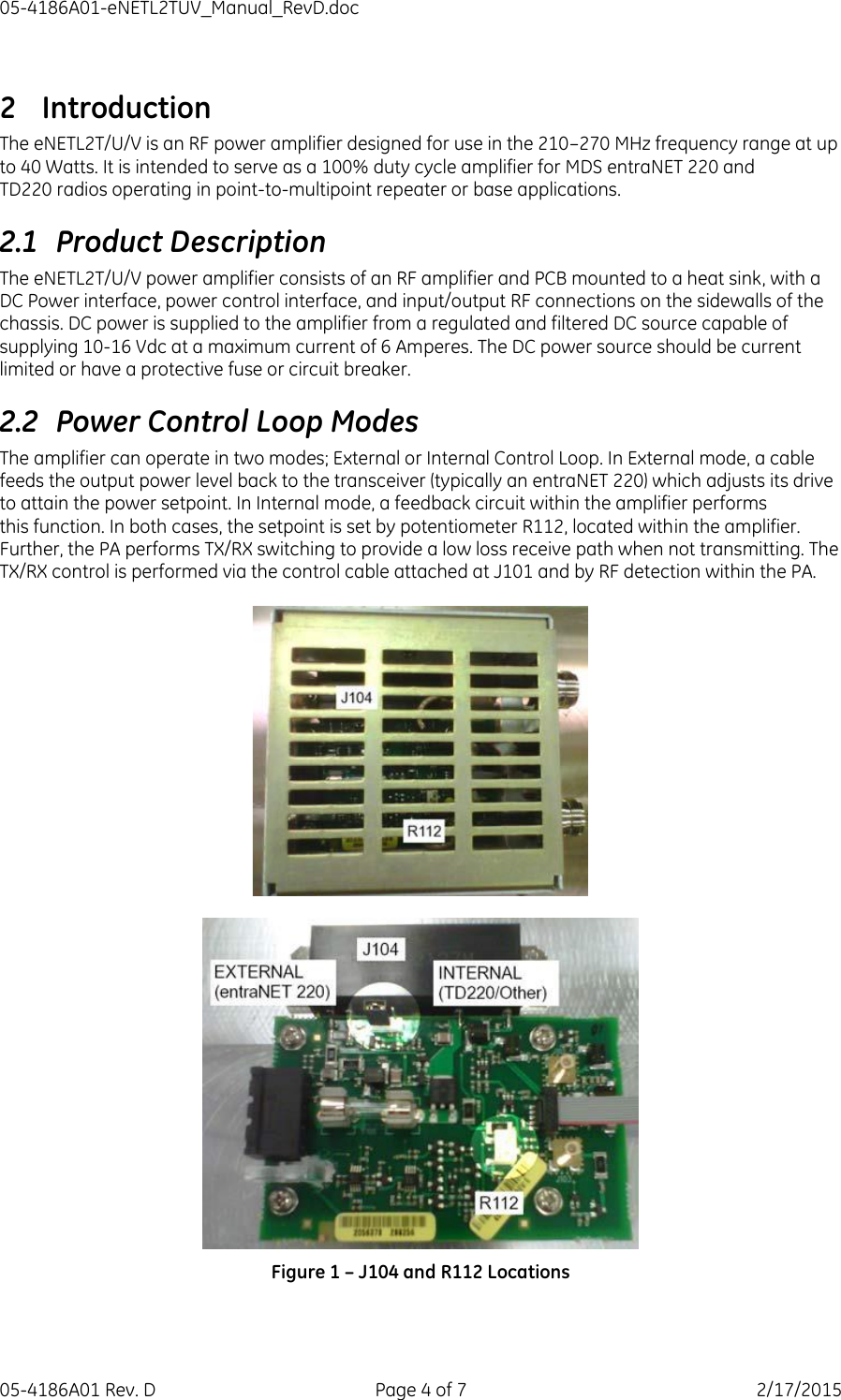05-4186A01-eNETL2TUV_Manual_RevD.doc 05-4186A01 Rev. D  Page 4 of 7  2/17/2015 2 Introduction The eNETL2T/U/V is an RF power amplifier designed for use in the 210–270 MHz frequency range at up to 40 Watts. It is intended to serve as a 100% duty cycle amplifier for MDS entraNET 220 and TD220 radios operating in point-to-multipoint repeater or base applications. 2.1 Product Description The eNETL2T/U/V power amplifier consists of an RF amplifier and PCB mounted to a heat sink, with a DC Power interface, power control interface, and input/output RF connections on the sidewalls of the chassis. DC power is supplied to the amplifier from a regulated and filtered DC source capable of supplying 10-16 Vdc at a maximum current of 6 Amperes. The DC power source should be current limited or have a protective fuse or circuit breaker. 2.2 Power Control Loop Modes The amplifier can operate in two modes; External or Internal Control Loop. In External mode, a cable feeds the output power level back to the transceiver (typically an entraNET 220) which adjusts its drive to attain the power setpoint. In Internal mode, a feedback circuit within the amplifier performs this function. In both cases, the setpoint is set by potentiometer R112, located within the amplifier. Further, the PA performs TX/RX switching to provide a low loss receive path when not transmitting. The TX/RX control is performed via the control cable attached at J101 and by RF detection within the PA.      Figure 1 – J104 and R112 Locations 
