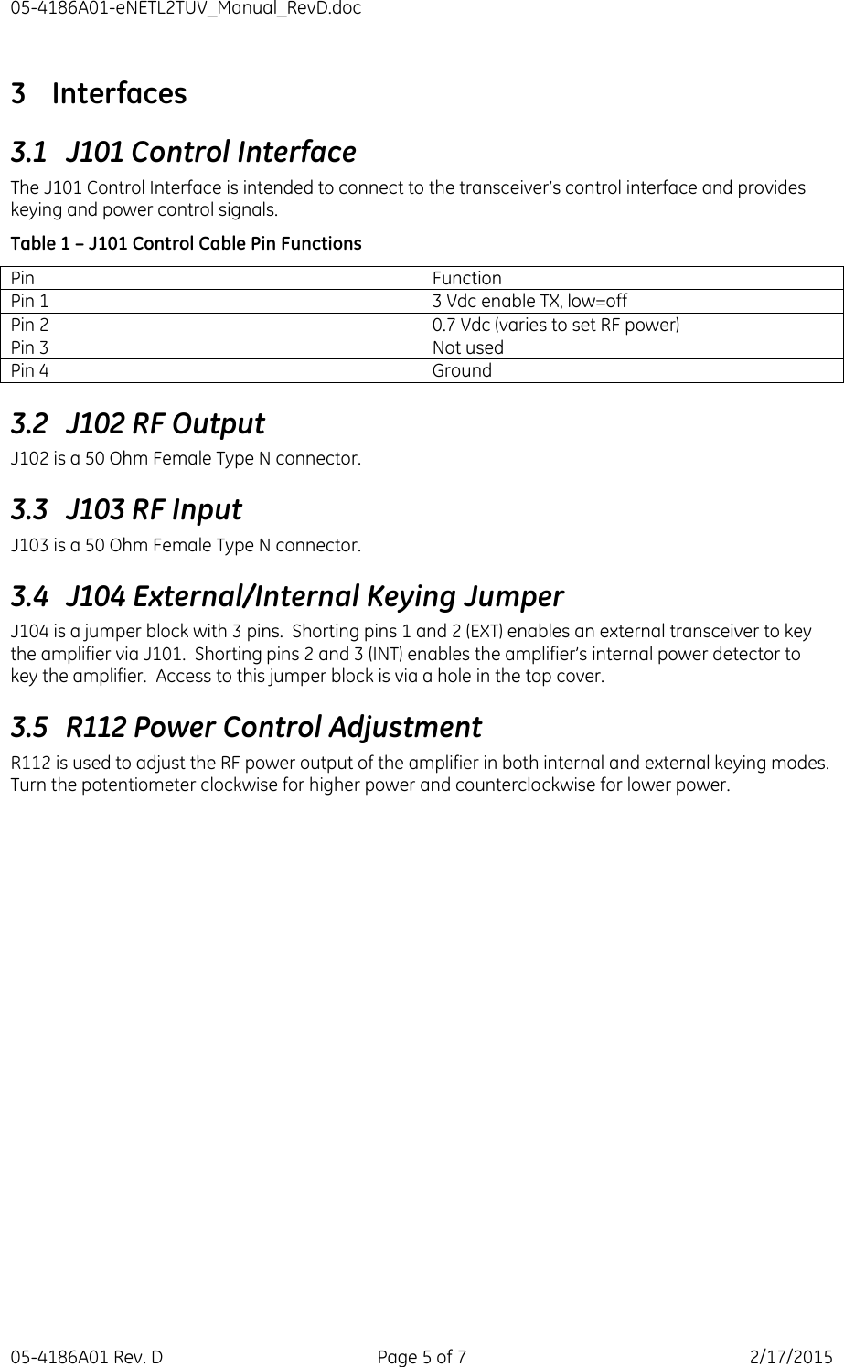 05-4186A01-eNETL2TUV_Manual_RevD.doc 05-4186A01 Rev. D  Page 5 of 7  2/17/2015 3 Interfaces 3.1 J101 Control Interface The J101 Control Interface is intended to connect to the transceiver’s control interface and provides keying and power control signals. Table 1 – J101 Control Cable Pin Functions Pin Function Pin 1 3 Vdc enable TX, low=off Pin 2 0.7 Vdc (varies to set RF power) Pin 3 Not used Pin 4 Ground 3.2 J102 RF Output J102 is a 50 Ohm Female Type N connector. 3.3 J103 RF Input J103 is a 50 Ohm Female Type N connector. 3.4 J104 External/Internal Keying Jumper J104 is a jumper block with 3 pins.  Shorting pins 1 and 2 (EXT) enables an external transceiver to key the amplifier via J101.  Shorting pins 2 and 3 (INT) enables the amplifier’s internal power detector to key the amplifier.  Access to this jumper block is via a hole in the top cover. 3.5 R112 Power Control Adjustment R112 is used to adjust the RF power output of the amplifier in both internal and external keying modes.  Turn the potentiometer clockwise for higher power and counterclockwise for lower power. 