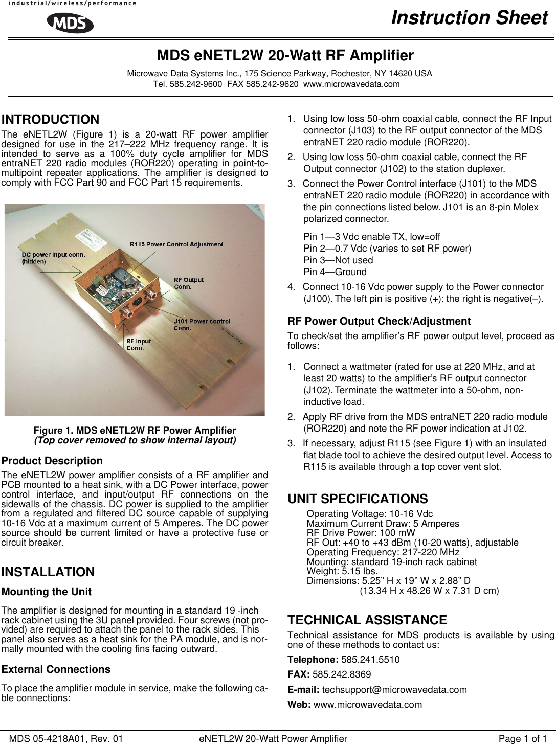  MDS 05-4218A01, Rev. 01 eNETL2W 20-Watt Power Amplifier  Page 1 of 1 INTRODUCTION  The eNETL2W (Figure 1) is a 20-watt RF power amplifierdesigned for use in the 217–222 MHz frequency range. It isintended to serve as a 100% duty cycle amplifier for MDSentraNET 220 radio modules (ROR220) operating in point-to-multipoint repeater applications. The amplifier is designed tocomply with FCC Part 90 and FCC Part 15 requirements. Figure 1. MDS eNETL2W RF Power Amplifier  (Top cover removed to show internal layout) Product Description The eNETL2W power amplifier consists of a RF amplifier andPCB mounted to a heat sink, with a DC Power interface, powercontrol interface, and input/output RF connections on thesidewalls of the chassis. DC power is supplied to the amplifierfrom a regulated and filtered DC source capable of supplying10-16 Vdc at a maximum current of 5 Amperes. The DC powersource should be current limited or have a protective fuse orcircuit breaker. INSTALLATION Mounting the Unit The amplifier is designed for mounting in a standard 19 -inch rack cabinet using the 3U panel provided. Four screws (not pro-vided) are required to attach the panel to the rack sides. This panel also serves as a heat sink for the PA module, and is nor-mally mounted with the cooling fins facing outward. External Connections To place the amplifier module in service, make the following ca-ble connections:1. Using low loss 50-ohm coaxial cable, connect the RF Input connector (J103) to the RF output connector of the MDS entraNET 220 radio module (ROR220).2. Using low loss 50-ohm coaxial cable, connect the RF Output connector (J102) to the station duplexer.3. Connect the Power Control interface (J101) to the MDS entraNET 220 radio module (ROR220) in accordance with the pin connections listed below. J101 is an 8-pin Molex polarized connector.Pin 1—3 Vdc enable TX, low=offPin 2—0.7 Vdc (varies to set RF power)Pin 3—Not usedPin 4—Ground4. Connect 10-16 Vdc power supply to the Power connector (J100). The left pin is positive (+); the right is negative(–). RF Power Output Check/Adjustment To check/set the amplifier’s RF power output level, proceed asfollows:1. Connect a wattmeter (rated for use at 220 MHz, and at least 20 watts) to the ampliﬁer’s RF output connector (J102). Terminate the wattmeter into a 50-ohm, non-inductive load.2. Apply RF drive from the MDS entraNET 220 radio module (ROR220) and note the RF power indication at J102.3. If necessary, adjust R115 (see Figure 1) with an insulated ﬂat blade tool to achieve the desired output level. Access to R115 is available through a top cover vent slot. UNIT SPECIFICATIONS Operating Voltage: 10-16 VdcMaximum Current Draw: 5 AmperesRF Drive Power: 100 mWRF Out: +40 to +43 dBm (10-20 watts), adjustableOperating Frequency: 217-220 MHzMounting: standard 19-inch rack cabinetWeight: 5.15 lbs.Dimensions: 5.25” H x 19” W x 2.88” D(13.34 H x 48.26 W x 7.31 D cm) TECHNICAL ASSISTANCE Technical assistance for MDS products is available by usingone of these methods to contact us: Telephone:  585.241.5510 FAX:  585.242.8369 E-mail:  techsupport@microwavedata.com Web:  www.microwavedata.comInstruction SheetMDS eNETL2W 20-Watt RF AmplifierMicrowave Data Systems Inc., 175 Science Parkway, Rochester, NY 14620 USATel. 585.242-9600  FAX 585.242-9620  www.microwavedata.com