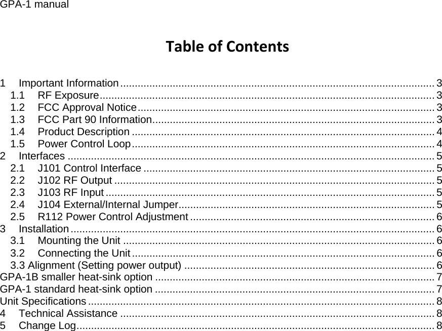 GPA-1 manual TableofContents1Important Information ............................................................................................................ 31.1RF Exposure ................................................................................................................... 31.2FCC Approval Notice ......................................................................................................  31.3FCC Part 90 Information ................................................................................................. 31.4Product Description ........................................................................................................ 41.5Power Control Loop ........................................................................................................ 42Interfaces .............................................................................................................................. 52.1J101 Control Interface .................................................................................................... 52.2J102 RF Output .............................................................................................................. 52.3J103 RF Input ................................................................................................................. 52.4J104 External/Internal Jumper ........................................................................................ 52.5R112 Power Control Adjustment .................................................................................... 63Installation ............................................................................................................................. 63.1Mounting the Unit ........................................................................................................... 63.2Connecting the Unit ........................................................................................................ 63.3 Alignment (Setting power output) ...................................................................................... 6GPA-1B smaller heat-sink option ................................................................................................ 7GPA-1 standard heat-sink option ................................................................................................ 7Unit Specifications ....................................................................................................................... 84Technical Assistance ............................................................................................................ 85Change Log ........................................................................................................................... 8